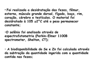 • Foi realizada a desidratação das fezes, fêmur,
esterno, músculo grande dorsal, fígado, baço, rim,
coração, cérebro e testículos. O material foi
desidratado à 105 ±2°C até o peso permanecer
constante;

•O selênio foi analisado através de
espectrofotometria (Perkin-Elmer 1100B
spectrometer, Shelton, CT);

• A biodisponibilidade do Se e Zn foi calculada através
da subtração da quantidade ingerida com a quantidade
contida nas fezes;
 