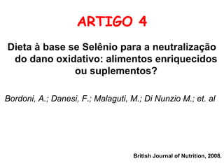 ARTIGO 4
Dieta à base se Selênio para a neutralização
 do dano oxidativo: alimentos enriquecidos
              ou suplementos?

Bordoni, A.; Danesi, F.; Malaguti, M.; Di Nunzio M.; et. al




                                    British Journal of Nutrition, 2008.
 