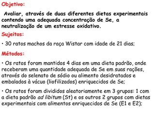 Objetivo:
 Avaliar, através de duas diferentes dietas experimentais
contendo uma adequada concentração de Se, a
neutralização de um estresse oxidativo.
Sujeitos:
• 30 ratos machos da raça Wistar com idade de 21 dias;
Métodos:
• Os ratos foram mantidos 4 dias em uma dieta padrão, onde
receberam uma quantidade adequada de Se em suas rações,
através do selenato de sódio ou alimento desidratados e
embalados à vácuo (liofilizados) enriquecidos de Se;
• Os ratos foram divididos aleatoriamente em 3 grupos: 1 com
a dieta padrão ad libitum (St) e os outros 2 grupos com dietas
experimentais com alimentos enriquecidos de Se (E1 e E2);
 