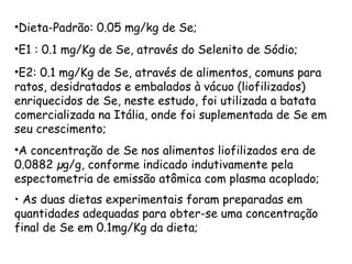 •Dieta-Padrão: 0.05 mg/kg de Se;
•E1 : 0.1 mg/Kg de Se, através do Selenito de Sódio;
•E2: 0.1 mg/Kg de Se, através de alimentos, comuns para
ratos, desidratados e embalados à vácuo (liofilizados)
enriquecidos de Se, neste estudo, foi utilizada a batata
comercializada na Itália, onde foi suplementada de Se em
seu crescimento;
•A concentração de Se nos alimentos liofilizados era de
0.0882 µg/g, conforme indicado indutivamente pela
espectometria de emissão atômica com plasma acoplado;
• As duas dietas experimentais foram preparadas em
quantidades adequadas para obter-se uma concentração
final de Se em 0.1mg/Kg da dieta;
 
