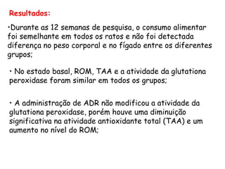 Resultados:
•Durante as 12 semanas de pesquisa, o consumo alimentar
foi semelhante em todos os ratos e não foi detectada
diferença no peso corporal e no fígado entre os diferentes
grupos;

• No estado basal, ROM, TAA e a atividade da glutationa
peroxidase foram similar em todos os grupos;


• A administração de ADR não modificou a atividade da
glutationa peroxidase, porém houve uma diminuição
significativa na atividade antioxidante total (TAA) e um
aumento no nível do ROM;
 