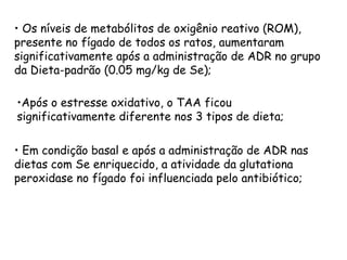 • Os níveis de metabólitos de oxigênio reativo (ROM),
presente no fígado de todos os ratos, aumentaram
significativamente após a administração de ADR no grupo
da Dieta-padrão (0.05 mg/kg de Se);

•Após o estresse oxidativo, o TAA ficou
significativamente diferente nos 3 tipos de dieta;

• Em condição basal e após a administração de ADR nas
dietas com Se enriquecido, a atividade da glutationa
peroxidase no fígado foi influenciada pelo antibiótico;
 