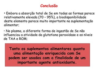 Conclusão
• Embora a absorção total de Se em todas as formas parece
relativamente elevada (70 – 95%), a biodisponibilidade
deste elemento parece muito importante na suplementação
alimentar;
• No plasma, a diferente forma de ingestão de Se não
influenciou a atividade da glutationa peroxidase e os níveis
de TAA e ROM;


   Tanto os suplementos alimentares quanto
     uma alimentação enriquecida com Se
   podem ser usados com a finalidade de um
       importante agente antioxidante.
 
