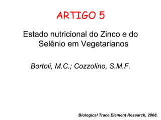 ARTIGO 5
Estado nutricional do Zinco e do
    Selênio em Vegetarianos

  Bortoli, M.C.; Cozzolino, S.M.F.




                 Biological Trace Element Research, 2008.
 
