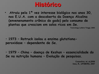 Histórico
•    Atraiu pela 1ª vez interesse biológico nos anos 30,
    nos E.U.A. com a descoberta da Doença Alcalina
    (envenenamento crônico do gado) pelo consumo de
    plantas que cresciam em solos ricos em Se.
                                          Toxicology Letters Tinggi, 2003




• 1973 – Rotruck isolou a enzima glutationa-
peroxidase – dependente de Se.

• 1979 – China – doença de Keshan – essencialidade do
Se na nutrição humana – Evolução de pesquisas.
                                                Cozzolino, et. al,2009
                                             Ineu, R., UFSM/RS, 2007
 