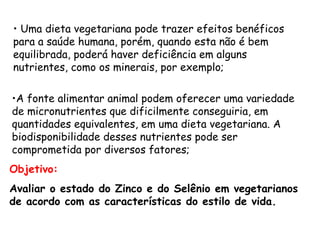 • Uma dieta vegetariana pode trazer efeitos benéficos
para a saúde humana, porém, quando esta não é bem
equilibrada, poderá haver deficiência em alguns
nutrientes, como os minerais, por exemplo;

•A fonte alimentar animal podem oferecer uma variedade
de micronutrientes que dificilmente conseguiria, em
quantidades equivalentes, em uma dieta vegetariana. A
biodisponibilidade desses nutrientes pode ser
comprometida por diversos fatores;
Objetivo:
Avaliar o estado do Zinco e do Selênio em vegetarianos
de acordo com as características do estilo de vida.
 