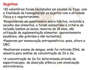 Sujeitos:
•30 voluntários foram recrutados em escolas de Yoga, com
a finalidade de homogeneizar os sujeitos com a atividade
física e o vegetarianismo;
•Responderam um questionário sobre hábitos, incluindo a
escolha dos alimentos, e foram submetidos à critério de
inclusão (ambos os sexos, maiores de 18 anos, não
utilização de suplementação alimentar, aparentemente
saudáveis, não-grávidas e não-lactantes);
•Passaram por mensuração antropométrica: peso, altura e
IMC;
•Realizaram exame de sangue, onde foi retirada 20mL de
amostra para análise da concentração de Zn e Se;
•A concentração de Se foi determinada através de
espectroscopia de absorção atômica com atomização
eletrotérmica.
 
