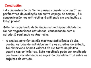 Conclusão:
• A concentração de Se no plasma considerado um ótimo
parâmetros de avaliação em curto espaço de tempo, já a
concentração nos eritrócitos é utilizado em avaliações a
longo prazo;
•Não foi registrada deficiência na biodisponibilidade de
Se nos vegetarianos estudados, concordando com o
estudo já realizado na Austrália;

• A análise estatística não mostrou deficiência de Se,
  porém, estudando individualmente os sujeitos do estudo,
  foi observado baixos valores de Se tanto no plasma
  quanto nos eritrócitos. Este resultado pode ser explicado
  por haver variabilidade na ingestão dos alimentos entre os
  sujeitos do estudo.
 