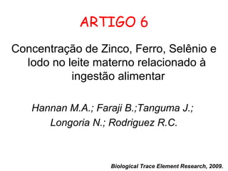 ARTIGO 6
Concentração de Zinco, Ferro, Selênio e
  Iodo no leite materno relacionado à
           ingestão alimentar

   Hannan M.A.; Faraji B.;Tanguma J.;
      Longoria N.; Rodriguez R.C.



                   Biological Trace Element Research, 2009.
 