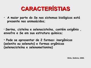CARACTERÍSTIAS
• A maior parte do Se nos sistemas biológicos está
  presente nos animoácidos;

•Serina, cisteína e selenocisteína, contém oxigênio ,
enxofre e Se em sua estrutura química;

• Pode se apresentar de 2 formas: inorgânicas
(selenito ou selenato) e formas orgânicas
(selenocisteína e selenometionina)


                                           Shils, Selênio, 2000.
 