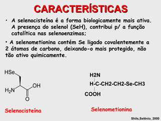 CARACTERÍSTICAS
• A selenocisteína é a forma biologicamente mais ativa.
  A presença do selenol (SeH), contribui p/ a função
  catalítica nas selenoenzimas;
• A selenometionina contém Se ligado covalentemente a
2 átomos de carbono, deixando-o mais protegido, não
tão ativo quimicamente.


                               H2N
                               H-C-CH2-CH2-Se-CH3
                             COOH


Selenocisteína                  Selenometionina
                                               Shils,Selênio, 2000
 