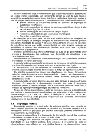 IFMT 
Profª. MSc. Cristiane Lopes Pinto Ferreira 2010 
Análises feitas com raios-X demonstraram que as cadeias peptídicas passam para 
um estado menos organizado, com rompimento parcial ou total de suas ligações 
secundárias. Através do rompimento das ligações, a molécula se desenrola, se abre, e 
com isto grupos reativos são expostos, conseqüentemente as proteínas desnaturadas: 
ƒ Sofrem redução da solubilidade devido ao aumento da exposição de 
14 
substâncias hidrofóbicas; 
ƒ São mais susceptíveis ao ataque de enzimas proteolíticas, devido à alta 
exposição das ligações peptídicas; 
ƒ Sofrem modificações na capacidade de se ligar a água; 
ƒ Perdem sua atividade biológica (enzimática, imunológica); 
ƒ Aumentam a reatividade química. 
As alterações provocadas pela desnaturação protéica podem ser desejáveis ou 
não. Como exemplo de alteração desejada na solubilidade das proteínas, pode-se 
mencionar a fabricação de queijos. A adição de renina (enzima presente no estômago 
de mamíferos jovens que estão amamentando) no leite provoca redução da 
solubilidade da caseína pela desnaturação protéica, provocando sua coagulação, 
formando então o queijo frescal. 
O grande aumento da superfície na fabricação de ovos em pó pelo método spray 
provoca a desnaturação das proteínas, com diminuição da solubilidade e da 
capacidade de reter água. 
O aquecimento da clara de ovo provoca desnaturação com conseqüente perda das 
propriedades funcionais (aeração). 
A desnaturação provocada pela temperatura faz com que a carne tanto congelada 
quanto cozida contenha menos água, seja menos suculenta e mais rígida. 
A desnaturação pode ser reversível ou irreversível. A sensibilidade de uma 
proteína à desnaturação depende da intensidade e do tipo de agente desnaturante. 
Os agentes desnaturantes podem ser classificados em físicos (temperatura, 
radiações, agitação e grande aumento de superfície, como é o caso das espumas - 
clara de ovo aerada) e químicos (ácidos, bases, solventes, soluções salinas 
concentradas, uréia). 
A desnaturação por esses diferentes agentes pode conduzir a estados estruturais 
diferentes. Por exemplo, a desnaturação completa pelo calor é geralmente 
irreversível, porém, a desnaturação por uréia é, comumente reversível, neste caso, a 
remoção do agente permite regeneração da proteína à forma ativa. 
No que se refere à digestibilidade, o calor se moderado, aumenta a digestibilidade, 
pois melhora o ataque das enzimas digestivas, por esta razão, o leite cozido é mais 
facilmente digerido que o leite cru, o mesmo é válido para a carne, clara de ovo, etc. 
Aquecimento excessivo pode provocar degradação das proteínas, influenciando 
negativamente na digestibilidade. 
2.3 Degradação Protéica 
Degradação protéica é a destruição da estrutura primária, que consiste no 
desdobramento gradativo da molécula de proteína em peptonas, polipeptídeos e 
aminoácidos. Pode ser provocada por enzimas autolíticas (enzimas proteolíticas do 
próprio alimento) ou microbianas. 
Peptonas e polipeptídeos é a designação da degradação parcial das proteínas, 
constando de peptídeos de vários tamanhos moleculares. 
A putrefação dos alimentos de origem animal consiste, sobretudo em uma 
degradação de sua matéria protéica. Esta alteração é decorrente da ação de 
microrganismos, que utilizam os aminoácidos livres e os oligopeptídeos como 
 