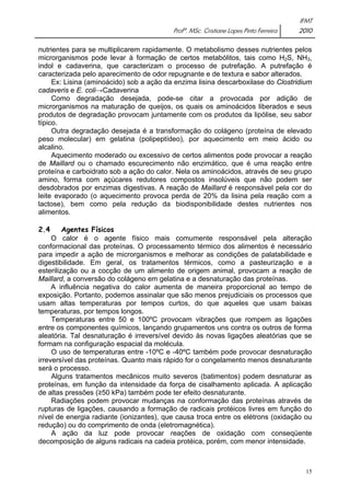 IFMT 
Profª. MSc. Cristiane Lopes Pinto Ferreira 2010 
nutrientes para se multiplicarem rapidamente. O metabolismo desses nutrientes pelos 
microrganismos pode levar à formação de certos metabólitos, tais como H2S, NH3, 
indol e cadaverina, que caracterizam o processo de putrefação. A putrefação é 
caracterizada pelo aparecimento de odor repugnante e de textura e sabor alterados. 
Ex: Lisina (aminoácido) sob a ação da enzima lisina descarboxilase do Clostridium 
15 
cadaveris e E. coli→Cadaverina 
Como degradação desejada, pode-se citar a provocada por adição de 
microrganismos na maturação de queijos, os quais os aminoácidos liberados e seus 
produtos de degradação provocam juntamente com os produtos da lipólise, seu sabor 
típico. 
Outra degradação desejada é a transformação do colágeno (proteína de elevado 
peso molecular) em gelatina (polipeptídeo), por aquecimento em meio ácido ou 
alcalino. 
Aquecimento moderado ou excessivo de certos alimentos pode provocar a reação 
de Maillard ou o chamado escurecimento não enzimático, que é uma reação entre 
proteína e carboidrato sob a ação do calor. Nela os aminoácidos, através de seu grupo 
amino, forma com açúcares redutores compostos insolúveis que não podem ser 
desdobrados por enzimas digestivas. A reação de Maillard é responsável pela cor do 
leite evaporado (o aquecimento provoca perda de 20% da lisina pela reação com a 
lactose), bem como pela redução da biodisponibilidade destes nutrientes nos 
alimentos. 
2.4 Agentes Físicos 
O calor é o agente físico mais comumente responsável pela alteração 
conformacional das proteínas. O processamento térmico dos alimentos é necessário 
para impedir a ação de microrganismos e melhorar as condições de palatabilidade e 
digestibilidade. Em geral, os tratamentos térmicos, como a pasteurização e a 
esterilização ou a cocção de um alimento de origem animal, provocam a reação de 
Maillard, a conversão do colágeno em gelatina e a desnaturação das proteínas. 
A influência negativa do calor aumenta de maneira proporcional ao tempo de 
exposição. Portanto, podemos assinalar que são menos prejudiciais os processos que 
usam altas temperaturas por tempos curtos, do que aqueles que usam baixas 
temperaturas, por tempos longos. 
Temperaturas entre 50 e 100ºC provocam vibrações que rompem as ligações 
entre os componentes químicos, lançando grupamentos uns contra os outros de forma 
aleatória. Tal desnaturação é irreversível devido às novas ligações aleatórias que se 
formam na configuração espacial da molécula. 
O uso de temperaturas entre -10ºC e -40ºC também pode provocar desnaturação 
irreversível das proteínas. Quanto mais rápido for o congelamento menos desnaturante 
será o processo. 
Alguns tratamentos mecânicos muito severos (batimentos) podem desnaturar as 
proteínas, em função da intensidade da força de cisalhamento aplicada. A aplicação 
de altas pressões (≥50 kPa) também pode ter efeito desnaturante. 
Radiações podem provocar mudanças na conformação das proteínas através de 
rupturas de ligações, causando a formação de radicais protéicos livres em função do 
nível de energia radiante (ionizantes), que causa troca entre os elétrons (oxidação ou 
redução) ou do comprimento de onda (eletromagnética). 
A ação da luz pode provocar reações de oxidação com conseqüente 
decomposição de alguns radicais na cadeia protéica, porém, com menor intensidade. 
 