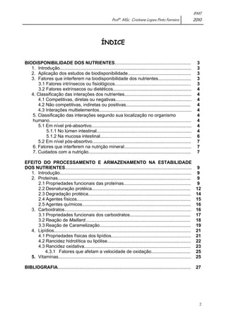IFMT 
Profª. MSc. Cristiane Lopes Pinto Ferreira 2010 
2 
ÍNDICE 
BIODISPONIBILIDADE DOS NUTRIENTES............................................................ 
1. Introdução........................................................................................................ 
2. Aplicação dos estudos de biodisponibilidade.................................................. 
3. Fatores que interferem na biodisponibilidade dos nutrientes.......................... 
3.1 Fatores intrínsecos ou fisiológicos............................................................ 
3.2 Fatores extrínsecos ou dietéticos.............................................................. 
4. Classificação das interações dos nutrientes..................................................... 
4.1 Competitivas, diretas ou negativas............................................................ 
4.2 Não competitivas, indiretas ou positivas................................................... 
4.3 Interações multielementos......................................................................... 
5. Classificação das interações segundo sua localização no organismo 
humano................................................................................................................ 
5.1 Em nível pré-absortivo............................................................................... 
5.1.1 No lúmen intestinal........................................................................... 
5.1.2 Na mucosa intestinal........................................................................ 
5.2 Em nível pós-absortivo.............................................................................. 
6. Fatores que interferem na nutrição mineral..................................................... 
7. Cuidados com a nutrição................................................................................. 
EFEITO DO PROCESSAMENTO E ARMAZENAMENTO NA ESTABILIDADE 
DOS NUTRIENTES.................................................................................................... 
1. Introdução........................................................................................................ 
2. Proteínas......................................................................................................... 
2.1 Propriedades funcionais das proteínas..................................................... 
2.2 Desnaturação protéica.............................................................................. 
2.3 Degradação protéica................................................................................. 
2.4 Agentes físicos.......................................................................................... 
2.5 Agentes químicos...................................................................................... 
3. Carboidratos.................................................................................................... 
3.1 Propriedades funcionais dos carboidratos................................................ 
3.2 Reação de Maillard................................................................................... 
3.3 Reação de Caramelização........................................................................ 
4. Lipídios............................................................................................................ 
4.1 Propriedades físicas dos lipídios............................................................... 
4.2 Rancidez hidrolítica ou lipólise.................................................................. 
4.3 Rancidez oxidativa.................................................................................... 
4.3.1 Fatores que afetam a velocidade de oxidação............................... 
5. Vitaminas......................................................................................................... 
BIBLIOGRAFIA......................................................................................................... 
3 
3 
3 
3 
3 
4 
4 
4 
4 
4 
4 
4 
4 
4 
6 
7 
7 
7 
9 
9 
9 
9 
12 
14 
15 
16 
16 
17 
18 
19 
21 
21 
22 
23 
25 
25 
27 
 