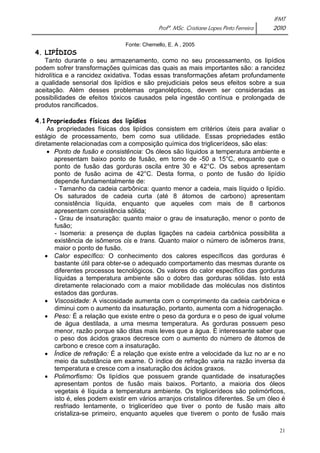 IFMT 
Profª. MSc. Cristiane Lopes Pinto Ferreira 2010 
21 
Fonte: Chemello, E. A , 2005 
4. LIPÍDIOS 
Tanto durante o seu armazenamento, como no seu processamento, os lipídios 
podem sofrer transformações químicas das quais as mais importantes são: a rancidez 
hidrolítica e a rancidez oxidativa. Todas essas transformações afetam profundamente 
a qualidade sensorial dos lipídios e são prejudiciais pelos seus efeitos sobre a sua 
aceitação. Além desses problemas organolépticos, devem ser consideradas as 
possibilidades de efeitos tóxicos causados pela ingestão contínua e prolongada de 
produtos rancificados. 
4.1 Propriedades físicas dos lipídios 
As propriedades físicas dos lipídios consistem em critérios úteis para avaliar o 
estágio de processamento, bem como sua utilidade. Essas propriedades estão 
diretamente relacionadas com a composição química dos triglicerídeos, são elas: 
• Ponto de fusão e consistência: Os óleos são líquidos a temperatura ambiente e 
apresentam baixo ponto de fusão, em torno de -50 a 15°C, enquanto que o 
ponto de fusão das gorduras oscila entre 30 e 42°C. Os sebos apresentam 
ponto de fusão acima de 42°C. Desta forma, o ponto de fusão do lipídio 
depende fundamentalmente de: 
- Tamanho da cadeia carbônica: quanto menor a cadeia, mais líquido o lipídio. 
Os saturados de cadeia curta (até 8 átomos de carbono) apresentam 
consistência líquida, enquanto que aqueles com mais de 8 carbonos 
apresentam consistência sólida; 
- Grau de insaturação: quanto maior o grau de insaturação, menor o ponto de 
fusão; 
- Isomeria: a presença de duplas ligações na cadeia carbônica possibilita a 
existência de isômeros cis e trans. Quanto maior o número de isômeros trans, 
maior o ponto de fusão. 
• Calor específico: O conhecimento dos calores específicos das gorduras é 
bastante útil para obter-se o adequado comportamento das mesmas durante os 
diferentes processos tecnológicos. Os valores do calor específico das gorduras 
líquidas a temperatura ambiente são o dobro das gorduras sólidas. Isto está 
diretamente relacionado com a maior mobilidade das moléculas nos distintos 
estados das gorduras. 
• Viscosidade: A viscosidade aumenta com o comprimento da cadeia carbônica e 
diminui com o aumento da insaturação, portanto, aumenta com a hidrogenação. 
• Peso: É a relação que existe entre o peso da gordura e o peso de igual volume 
de água destilada, a uma mesma temperatura. As gorduras possuem peso 
menor, razão porque são ditas mais leves que a água. È interessante saber que 
o peso dos ácidos graxos decresce com o aumento do número de átomos de 
carbono e cresce com a insaturação. 
• Índice de refração: É a relação que existe entre a velocidade da luz no ar e no 
meio da substância em exame. O índice de refração varia na razão inversa da 
temperatura e cresce com a insaturação dos ácidos graxos. 
• Polimorfismo: Os lipídios que possuem grande quantidade de insaturações 
apresentam pontos de fusão mais baixos. Portanto, a maioria dos óleos 
vegetais é líquida a temperatura ambiente. Os triglicerídeos são polimórficos, 
isto é, eles podem existir em vários arranjos cristalinos diferentes. Se um óleo é 
resfriado lentamente, o triglicerídeo que tiver o ponto de fusão mais alto 
cristaliza-se primeiro, enquanto aqueles que tiverem o ponto de fusão mais 
 