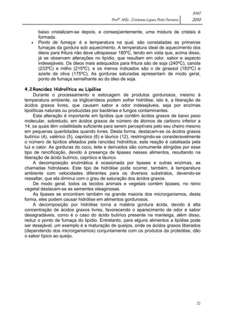 IFMT 
Profª. MSc. Cristiane Lopes Pinto Ferreira 2010 
baixo cristalizam-se depois, e conseqüentemente, uma mistura de cristais é 
formada. 
• Ponto de fumaça: é a temperatura na qual, são constatadas as primeiras 
fumaças da gordura sob aquecimento. A temperatura ideal de aquecimento dos 
óleos para fritura não deve ultrapassar 180ºC, tendo em vista que, acima disso, 
já se observam alterações no lipídio, que resultam em odor, sabor e aspecto 
indesejáveis. Os óleos mais adequados para fritura são de soja (240ºC), canola 
(233ºC) e milho (215ºC), e os menos indicados são o de girassol (183ºC) e 
azeite de oliva (175ºC). As gorduras saturadas apresentam de modo geral, 
ponto de fumaça semelhante ao do óleo de soja. 
22 
4.2 Rancidez Hidrolítica ou Lipólise 
Durante o processamento e estocagem de produtos gordurosos, mesmo à 
temperatura ambiente, os triglicerídeos podem sofrer hidrólise, isto é, a liberação de 
ácidos graxos livres, que causam sabor e odor indesejáveis, seja por enzimas 
lipolíticas naturais ou produzidas por bactérias e fungos contaminantes. 
Esta alteração é importante em lipídios que contêm ácidos graxos de baixo peso 
molecular, sobretudo, em ácidos graxos de número de átomos de carbono inferior a 
14, os quais têm volatilidade suficiente para serem perceptíveis pelo seu cheiro mesmo 
em pequenas quantidades quando livres. Desta forma, destacam-se os ácidos graxos 
butírico (4), valérico (5), capróico (6) e láurico (12), restringindo-se consideravelmente 
o número de lipídios afetados pela rancidez hidrolítica, esta reação é catalisada pela 
luz e calor. As gorduras do coco, leite e derivados são comumente atingidas por esse 
tipo de rancificação, devido à presença de lipases nesses alimentos, resultando na 
liberação de ácido butírico, capróico e láurico. 
A decomposição enzimática é ocasionada por lipases e outras enzimas, as 
chamadas hidrolases. Este tipo de hidrólise pode ocorrer, também, à temperatura 
ambiente com velocidades diferentes para os diversos substratos, devendo-se 
ressaltar, que ela diminui com o grau de saturação dos ácidos graxos. 
De modo geral, todos os tecidos animais e vegetais contém lipases, no reino 
vegetal destacam-se as sementes oleaginosas. 
As lipases se encontram também na grande maioria dos microrganismos, desta 
forma, eles podem causar hidrólise em alimentos gordurosos. 
A decomposição por hidrólise torna a matéria gordura ácida, devido à alta 
concentração de ácidos graxos livres, favorecendo o aparecimento de odor e sabor 
desagradáveis, como é o caso do ácido butírico presente na manteiga, além disso, 
reduz o ponto de fumaça do lipídio. Entretanto, para alguns alimentos a lipólise pode 
ser desejável, um exemplo é a maturação de queijos, onde os ácidos graxos liberados 
(dependendo dos microrganismos) conjuntamente com os produtos da proteólise, dão 
o sabor típico ao queijo. 
 