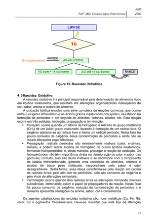 IFMT 
Profª. MSc. Cristiane Lopes Pinto Ferreira 2010 
23 
Figura 13. Rancidez Hidrolítica 
4.3 Rancidez Oxidativa 
A rancidez oxidativa é a principal responsável pela deterioração de alimentos ricos 
em lipídios insaturados, que resultam em alterações organolépticas indesejáveis de 
cor, sabor, aroma e textura do alimento. 
A oxidação lipídica envolve uma série complexa de reações químicas, que ocorre 
entre o oxigênio atmosférico e os ácidos graxos insaturados dos lipídios, resultando na 
formação de peróxidos e em seguida de aldeídos, cetonas, alcoóis, etc. Esta reação 
ocorre em três estágios: iniciação, propagação e terminação. 
ƒ Iniciação: ocorre quando um átomo de hidrogênio é retirado do grupo metilênico 
(CH2) de um ácido graxo insaturado, levando à formação de um radical livre. O 
oxigênio adiciona-se ao radical livre e forma um radical peróxido. Nesta fase há 
pouco consumo de oxigênio, baixa concentração de peróxidos e ainda não se 
notam alterações organolépticas; 
ƒ Propagação: radicais peróxidos são extremamente reativos (calor, enzimas, 
metais), e podem retirar átomos de hidrogênio de outros lipídios insaturados, 
formando hidroperóxidos, e, desta maneira, propagar a reação de oxidação. Os 
hidroperóxidos não têm importância direta na deterioração do odor e sabor das 
gorduras, contudo, eles são muito instáveis e se decompõe com o rompimento 
da cadeia hidrocarbonada, gerando uma variedade de aldeídos, cetonas e 
alcoóis de baixo peso molecular, responsáveis pelo sabor e odor 
desagradáveis. Desta forma, essa etapa caracteriza-se pela reação em cadeia 
de radicais livres, pelo alto teor de peróxidos, pelo alto consumo de oxigênio e 
pelo início de alterações sensoriais; 
ƒ Terminação: ocorre quando dois radicais livres se interagem, formando diversas 
substâncias, terminando assim o papel de propagadores da reação. Nesta fase 
há pouco consumo de oxigênio, redução da concentração de peróxidos e o 
alimento apresenta alterações de aroma, sabor, cor e consistência. 
Os agentes catalisadores da rancidez oxidativa são: íons metálicos (Cu, Fe, Ni), 
calor, luz e pigmentos fotossensíveis. Deve-se ressaltar que este tipo de alteração 
 