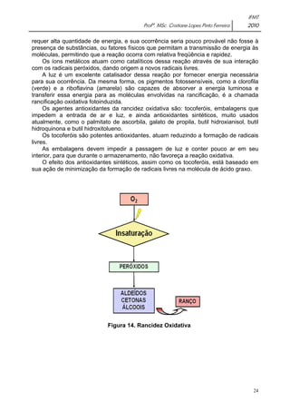 IFMT 
Profª. MSc. Cristiane Lopes Pinto Ferreira 2010 
requer alta quantidade de energia, e sua ocorrência seria pouco provável não fosse à 
presença de substâncias, ou fatores físicos que permitam a transmissão de energia às 
moléculas, permitindo que a reação ocorra com relativa freqüência e rapidez. 
Os íons metálicos atuam como catalíticos dessa reação através de sua interação 
24 
com os radicais peróxidos, dando origem a novos radicais livres. 
A luz é um excelente catalisador dessa reação por fornecer energia necessária 
para sua ocorrência. Da mesma forma, os pigmentos fotossensíveis, como a clorofila 
(verde) e a riboflavina (amarela) são capazes de absorver a energia luminosa e 
transferir essa energia para as moléculas envolvidas na rancificação, é a chamada 
rancificação oxidativa fotoinduzida. 
Os agentes antioxidantes da rancidez oxidativa são: tocoferóis, embalagens que 
impedem a entrada de ar e luz, e ainda antioxidantes sintéticos, muito usados 
atualmente, como o palmitato de ascorbila, galato de propila, butil hidroxianisol, butil 
hidroquinona e butil hidroxitolueno. 
Os tocoferóis são potentes antioxidantes, atuam reduzindo a formação de radicais 
livres. 
As embalagens devem impedir a passagem de luz e conter pouco ar em seu 
interior, para que durante o armazenamento, não favoreça a reação oxidativa. 
O efeito dos antioxidantes sintéticos, assim como os tocoferóis, está baseado em 
sua ação de minimização da formação de radicais livres na molécula de ácido graxo. 
Figura 14. Rancidez Oxidativa 
 