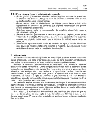 IFMT 
Profª. MSc. Cristiane Lopes Pinto Ferreira 2010 
25 
4.3.1 Fatores que afetam a velocidade de oxidação 
ƒ Ácidos graxos: quanto maior o número de ácidos graxos insaturados, maior será 
a velocidade de oxidação. As ligações em cis são mais facilmente oxidáveis que 
as configurações trans (mais lineares); 
ƒ Ácidos graxos livres e triglicerídeos: os ácidos graxos livres sofrem mais 
rapidamente o processo de oxidação que aqueles esterificados ao glicerol, 
porque estão mais acessíveis; 
ƒ Oxigênio: quanto maior a concentração de oxigênio disponível, maior a 
velocidade de oxidação; 
ƒ Área de superfície: quanto maior a área de superfície ao oxigênio, maior será a 
velocidade de oxidação. Por exemplo, a carne moída apresenta uma superfície 
exposta ao oxigênio muito maior que a carcaça do animal, ou a carne em 
pedaços; 
ƒ Atividade de água: em baixos teores de atividade de água, a taxa de oxidação é 
alta, devido ao maior contato entre substrato e reagente, ou seja, quanto menor 
a atividade de água, maior a velocidade de oxidação. 
5. VITAMINAS 
Vitaminas são substâncias orgânicas de composição química diversa, essenciais 
para o organismo, seja para evitar certas doenças, ou para favorecer o metabolismo 
energético; geralmente cumprem suas funções em doses muito pequenas. 
Durante a obtenção, processamento e estocagem dos alimentos, ocorrem 
destruição e perda de vitaminas. Como a ingestão vitamínica diária é essencial à vida, 
especialmente daquelas que não apresentam reservatório em nosso organismo, vários 
alimentos são enriquecidos para restaurar a quantidade perdida durante seu 
processamento e estocagem, ou para garantir a ingestão da dose mínima diária 
necessária. Às vezes, a adição de vitaminas e pró-vitaminas é feita com finalidade 
tecnológica, atuando, por exemplo, como conservante/antioxidante (vitamina E e C), e 
como corante (vitamina A e riboflavina). 
As vitaminas diferem muito na sua estabilidade em relação à influência de diversos 
agentes físicos e químicos, podendo ser oxidáveis, termolábeis e também destruídas 
pela luz ou por compostos químicos, tais como ácidos, bases e metais, além disso, 
podem ser extraídas pela água ou por lipídios. 
Na Tabela 2, é apresentada a estabilidade das vitaminas em função do pH, da 
presença de oxigênio, da exposição à luz, do tratamento térmico e suas perdas 
durante o cozimento. Porém, muitas propriedades reativas desses nutrientes ainda são 
desconhecidas. 
 