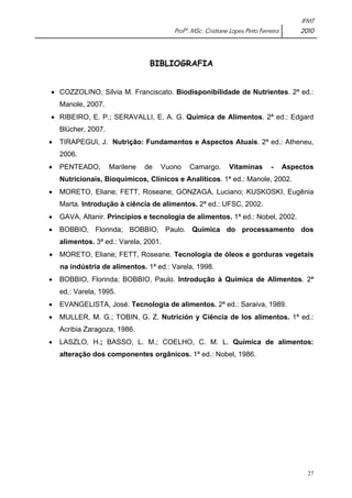IFMT 
Profª. MSc. Cristiane Lopes Pinto Ferreira 2010 
27 
BIBLIOGRAFIA 
• COZZOLINO, Silvia M. Franciscato. Biodisponibilidade de Nutrientes. 2ª ed.: 
Manole, 2007. 
• RIBEIRO, E. P.; SERAVALLI, E. A. G. Química de Alimentos. 2ª ed.: Edgard 
Blücher, 2007. 
• TIRAPEGUI, J. Nutrição: Fundamentos e Aspectos Atuais. 2ª ed.: Atheneu, 
2006. 
• PENTEADO, Marilene de Vuono Camargo. Vitaminas - Aspectos 
Nutricionais, Bioquímicos, Clínicos e Analíticos. 1ª ed.: Manole, 2002. 
• MORETO, Eliane; FETT, Roseane; GONZAGA, Luciano; KUSKOSKI, Eugênia 
Marta. Introdução à ciência de alimentos. 2ª ed.: UFSC, 2002. 
• GAVA, Altanir. Princípios e tecnologia de alimentos. 1ª ed.: Nobel, 2002. 
• BOBBIO, Florinda; BOBBIO, Paulo. Química do processamento dos 
alimentos. 3ª ed.: Varela, 2001. 
• MORETO, Eliane; FETT, Roseane. Tecnologia de óleos e gorduras vegetais 
na indústria de alimentos. 1ª ed.: Varela, 1998. 
• BOBBIO, Florinda; BOBBIO, Paulo. Introdução à Química de Alimentos. 2ª 
ed.: Varela, 1995. 
• EVANGELISTA, José. Tecnologia de alimentos. 2ª ed.: Saraiva, 1989. 
• MULLER, M. G.; TOBIN, G. Z. Nutrición y Ciência de los alimentos. 1ª ed.: 
Acribia Zaragoza, 1986. 
• LASZLO, H.; BASSO, L. M.; COELHO, C. M. L. Química de alimentos: 
alteração dos componentes orgânicos. 1ª ed.: Nobel, 1986. 
