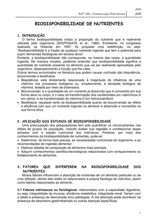 IFMT 
Profª. MSc. Cristiane Lopes Pinto Ferreira 2010 
3 
BIODISPONIBILIDADE DE NUTRIENTES 
1. INTRODUÇÃO 
O termo biodisponibilidade indica a proporção do nutriente que é realmente 
utilizada pelo organismo (SOUTHGATE et al., 1989). Entretanto, no congresso 
realizado na Holanda em 1997, foi proposta uma redefinição, ou seja: 
“Biodisponibilidade é a fração de qualquer nutriente ingerido que tem o potencial para 
suprir demandas fisiológicas em tecidos alvos”. 
Portanto, a biodisponibilidade não corresponde, na maioria das vezes, à quantidade 
ingerida. De maneira simples, podemos entender que biodisponibilidade significa a 
quantidade do nutriente presente no alimento que vai ser realmente aproveitada pelo 
organismo, desempenhando a função que lhe cabe. 
Outros termos encontrados na literatura que podem causar confusão são biopotência, 
bioconversão e bioeficácia. 
• Biopotência: está diretamente relacionada à magnitude da influência de uma 
vitamina nos processos biológicos ou, simplesmente, à atividade biológica da 
vitamina, testada por meio de bioensaios. 
• Bioconversão: é a quantidade de um nutriente já absorvido que é convertida em sua 
forma ativa no corpo; é o caso da transformação dos carotenóides pro vitamínicos A 
em retinol, e da transformação da vitamina D em hidroxicalciferol. 
• Bioeficácia: resultado tanto da biodisponibilidade quanto da bioconversão se refere 
à eficiência com que um nutriente ingerido no alimento é absorvido e convertido na 
sua forma ativa. 
2. APLICAÇÃO DOS ESTUDOS DE BIODISPONIBILIDADE 
Uma preocupação dos pesquisadores tem sido quantificar os micronutrientes nas 
dietas de grupos de população, visando avaliar sua ingestão e correlacionar esses 
achados com o estado nutricional dos indivíduos. Portanto, por meio dos 
conhecimentos da biodisponibilidade de nutrientes, pode-se: 
• Determinar, de forma mais precisa, as necessidades nutricionais do organismo, e as 
recomendações de ingestão alimentar; 
• Elaborar tabelas de composição de alimentos mais precisas; 
• Adquirir conhecimentos científico-tecnológicos relacionados com enriquecimento ou 
fortalecimento de alimentos. 
3. FATORES QUE INTERFEREM NA BIODISPONIBILIDADE DOS 
NUTRIENTES 
Muitos fatores influenciam a absorção de nutrientes de um alimento particular ou de 
uma refeição, dentre eles estão os relacionados à própria fisiologia do indivíduo, assim 
como fatores relacionados ao alimento. 
3.1 Fatores intrínsecos ou fisiológicos: relacionados com a capacidade digestória, 
ou seja, integralidade da mucosa, eficiência metabólica, integridade renal. Variam com 
a idade e presença de desnutrição e/ou patologias. A má absorção pode acontecer na 
presença de desordens gastrintestinais ou outras doenças específicas; 
 