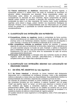 IFMT 
Profª. MSc. Cristiane Lopes Pinto Ferreira 2010 
3.2 Fatores extrínsecos ou dietéticos: relacionados ao alimento ingerido, a 
composição química e o estado físico nos quais os nutrientes se encontram no 
alimento, afetam diretamente sua absorção. Essas propriedades podem ser 
influenciadas pelos efeitos do processamento do alimento com possíveis 
conseqüências na absorção de seus nutrientes. Alguns componentes da própria 
refeição podem retardar ou aumentar a absorção dos nutrientes; sendo assim, a 
composição da dieta é um fator importante. Do mesmo modo, outras substâncias 
ingeridas, como álcool e drogas, podem interferir nos mecanismos fisiológicos de 
absorção. Portanto, como a biodisponibilidade pode ser influenciada por um grande 
número de parâmetros, a quantidade de nutriente realmente disponível pode variar 
consideravelmente. 
4. CLASSIFICAÇÃO DAS INTERAÇÕES DOS NUTRIENTES 
4.1 Competitivas, diretas ou negativas: devido à similaridade da forma química, 
ocorre concorrência por um mesmo sítio funcional ou sítio de absorção, tanto o de 
enzimas como o de membranas celulares. Quando o excesso de um prejudica o 
outro. Exemplo: o excesso de Fe interfere na absorção de Zn e vice-versa; 
4.2 Não competitivas, indiretas ou positivas: quando por exemplo, o nutriente 
depende do outro para se transformar na forma ativa, desta forma, a deficiência de 
um pode acarretar prejuízo na função do outro. Exemplo: o selênio é importante 
para o metabolismo do iodo, pois para transformar a forma inativa tiroxina (T4) em 
triiodotironina (T3) que é sua forma ativa há necessidade da ação da enzima 
selenodependente (deiodinase); 
4.3 Interações multi-elementos: a interação entre dois nutrientes resulta em efeitos 
negativos sobre um terceiro. Exemplo: cálcio-fitato-zinco, a formação de um 
complexo entre cálcio e fitato inibe a absorção do zinco. 
5. CLASSIFICAÇÃO DAS INTERAÇÕES SEGUNDO SUA LOCALIZAÇÃO NO 
4 
ORGANISMO HUMANO 
5.1 EM NÍVEL PRÉ-ABSORTIVO (no tubo digestório) 
5.1.1 No lúmen intestinal: a absorção no lúmen intestinal está diretamente 
relacionada com a estabilidade de complexos formados, onde a alta estabilidade 
melhora a absorção e a baixa reduz sua disponibilidade. Essa estabilidade interfere na 
biodisponibilidade dos nutrientes e depende das condições químicas do meio. 
Um exemplo de complexos formados no lúmen intestinal são os quelatos. Quelatos 
são compostos formados por íons metálicos. A palavra "quelatos" vem do grego 
"chele" que significa "garra“ ou “pinça”, um termo para descrever a maneira na qual 
íons metálicos são ligados a compostos orgânicos, como aas, vitaminas e 
polissacarídeos (Mellor, 1964). Quando um íon metálico se combina com um grupo 
doador de um par de elétrons, o composto resultante é chamado de complexo, e a 
substância doadora de elétrons é denominada de “agente quelante”. 
Um quelato natural em nosso organismo é a hemoglobina, onde o Ferro está ligado a 
uma proteína. 
 