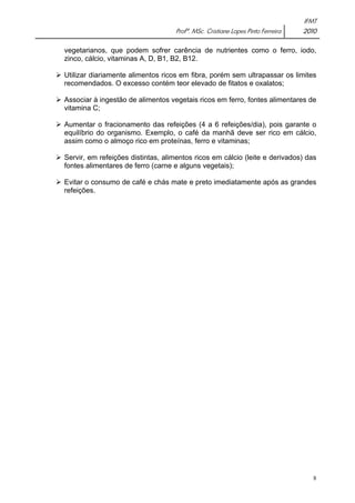 IFMT 
Profª. MSc. Cristiane Lopes Pinto Ferreira 2010 
vegetarianos, que podem sofrer carência de nutrientes como o ferro, iodo, 
zinco, cálcio, vitaminas A, D, B1, B2, B12. 
¾ Utilizar diariamente alimentos ricos em fibra, porém sem ultrapassar os limites 
recomendados. O excesso contém teor elevado de fitatos e oxalatos; 
¾ Associar à ingestão de alimentos vegetais ricos em ferro, fontes alimentares de 
vitamina C; 
¾ Aumentar o fracionamento das refeições (4 a 6 refeições/dia), pois garante o 
equilíbrio do organismo. Exemplo, o café da manhã deve ser rico em cálcio, 
assim como o almoço rico em proteínas, ferro e vitaminas; 
¾ Servir, em refeições distintas, alimentos ricos em cálcio (leite e derivados) das 
fontes alimentares de ferro (carne e alguns vegetais); 
¾ Evitar o consumo de café e chás mate e preto imediatamente após as grandes 
refeições. 
8 
 
