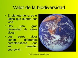Valor de la biodiversidad
• El planeta tierra es el
  único que cuenta con
  vida.
• Hay      una       gran
  diversidad de seres
  vivos.
• Los     seres     vivos
  tienen       diferentes
  características     que
  les           permiten
  sobrevivir.
                  Profr. Leobardo Ibarra Treviño
 