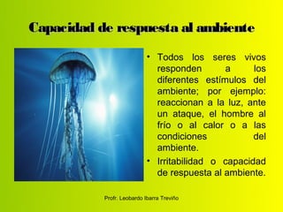 Capacidad de respuesta al ambiente
                            • Todos los seres vivos
                              responden       a      los
                              diferentes estímulos del
                              ambiente; por ejemplo:
                              reaccionan a la luz, ante
                              un ataque, el hombre al
                              frío o al calor o a las
                              condiciones            del
                              ambiente.
                            • Irritabilidad o capacidad
                              de respuesta al ambiente.

           Profr. Leobardo Ibarra Treviño
 