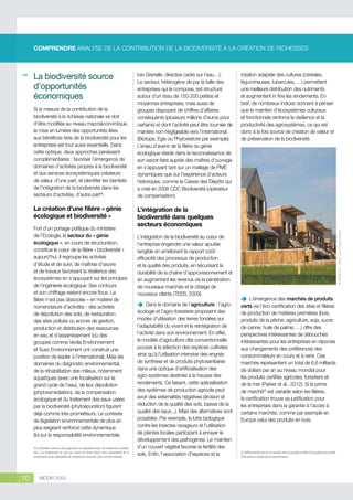 COMPRENDRE ANALYSE DE LA CONTRIBUTION DE LA BIODIVERSITÉ À LA CRÉATION DE RICHESSES

Si la mesure de la contribution de la
biodiversité à la richesse nationale se doit
d’être modifiée au niveau macroéconomique,
la mise en lumière des opportunités liées
aux bénéfices tirés de la biodiversité pour les
entreprises est tout aussi essentielle. Dans
cette optique, deux approches paraissent
complémentaires : favoriser l’émergence de
domaines d’activités propres à la biodiversité
et aux services écosystémiques créateurs
de valeur, d’une part, et identifier les bienfaits
de l’intégration de la biodiversité dans les
secteurs d’activités, d’autre part(4).

La création d’une filière « génie
écologique et biodiversité »
Fort d’un portage politique du ministère
de l’Ecologie, le secteur du « génie
écologique », en cours de structuration,
constitue le cœur de la filière « biodiversité »
aujourd’hui. Il regroupe les activités
d’étude et de suivi, de maîtrise d’œuvre
et de travaux favorisant la résilience des
écosystèmes en s’appuyant sur les principes
de l’ingénierie écologique. Ses contours
et son chiffrage restent encore flous. La
filière n’est pas dissociée – en matière de
nomenclature d’activités - des activités
de dépollution des sols, de restauration
des sites pollués ou encore de gestion,
production et distribution des ressources
en eau et d’assainissement (où des
groupes comme Veolia Environnement
et Suez Environnement ont construit une
position de leader à l’international). Mais les
domaines du diagnostic environnemental,
de la réhabilitation des milieux, notamment
aquatiques (avec une focalisation sur le
grand cycle de l’eau), de leur dépollution
(phytoremédiation), de la compensation
écologique et du traitement des eaux usées
par la biodiversité (phytoépuration) figurent
déjà comme très prometteurs. Le contexte
de législation environnementale de plus en
plus exigeant renforce cette dynamique
(loi sur la responsabilité environnementale,
(4) La frontière entre ces deux approches est cependant ténue. De nombreuses activités
liées à la biodiversité ne sont pas créées de toutes pièces mais proviennent de la
reconversion ou de l’adaptation de compétences associées à des secteurs existants.

10

BIODIV’2050

lois Grenelle, directive cadre sur l’eau…).
Le secteur, hétérogène de par la taille des
entreprises qui le compose, est structuré
autour d’un tissu de 150-200 petites et
moyennes entreprises, mais aussi de
groupes disposant de chiffres d’affaires
conséquents (plusieurs millions d’euros pour
certains) et dont l’activité peut être tournée de
manière non-négligeable vers l’international
(Biotope, Egis ou Phytorestore par exemple).
L’enjeu d’avenir de la filière du génie
écologique réside dans la reconnaissance de
son savoir-faire auprès des maîtres d’ouvrage
en s’appuyant tant sur un maillage de PME
dynamiques que sur l’expérience d’acteurs
historiques, comme la Caisse des Dépôts qui
a créé en 2008 CDC Biodiversité (opérateur
de compensation).

rotation adaptée des cultures (céréales,
légumineuses, tubercules, …) permettent
une meilleure distribution des nutriments
et augmentent in fine les rendements. En
bref, de nombreux indices donnent à penser
que le maintien d’écosystèmes culturaux
et fonctionnels renforce la résilience et la
productivité des agrosystèmes, ce qui est
donc à la fois source de création de valeur et
de préservation de la biodiversité.

L’intégration de la
biodiversité dans quelques
secteurs économiques
L’intégration de la biodiversité au cœur de
l’entreprise engendre une valeur ajoutée
tangible en améliorant le rapport coûtefficacité des processus de production
et la qualité des produits, en sécurisant la
durabilité de la chaîne d’approvisionnement et
en augmentant les revenus via la pénétration
de nouveaux marchés et le ciblage de
nouveaux clients (TEEB, 2009).
Dans
ÄÄ le domaine de l’agriculture : l’agroécologie et l’agro-foresterie proposent des
modes d’utilisation des terres fondées sur
l’adaptabilité du vivant et la réintégration de
l’activité dans son environnement. En effet,
le modèle d’agriculture dite conventionnelle
pousse à la sélection des espèces cultivées
ainsi qu’à l’utilisation intensive des engrais
de synthèse et de produits phytosanitaires
dans une optique d’artificialisation des
agro-systèmes destinée à la hausse des
rendements. Ce faisant, cette spécialisation
des systèmes de production agricole peut
avoir des externalités négatives (érosion et
réduction de la qualité des sols, baisse de la
qualité des eaux...). Mais des alternatives sont
possibles. Par exemple, la lutte biologique
contre les insectes ravageurs et l’utilisation
de plantes locales participent à enrayer le
développement des pathogènes. Le maintien
d’un couvert végétal favorise la fertilité des
sols. Enfin, l’association d’espèces et la

© ARENE IDF - Marie-Laure Falque-Masset

La biodiversité source
d’opportunités
économiques

L’émergence des marchés de produits
ÄÄ
verts via l’éco-certification des sites et filières
de production de matières premières (bois,
produits de la pêche, agriculture, soja, sucre
de canne, huile de palme, …) offre des
perspectives intéressantes de débouchés
intéressantes pour les entreprises en réponse
aux changements des préférences des
consommateurs en cours et à venir. Ces
marchés représentent un total de 6,6 milliards
de dollars par an au niveau mondial pour
les produits certifiés agricoles, forestiers et
de la mer (Parker et al., 2012). Si la prime
de marché(5) est variable selon les filières,
la certification trouve sa justification pour
les entreprises dans la garantie à l’accès à
certains marchés, comme par exemple en
Europe celui des produits en bois.

(5) Différentiel de prix sur un marché entre un produit certifié et un produit non certifié.
Cette prime est payée par le consommateur.

 