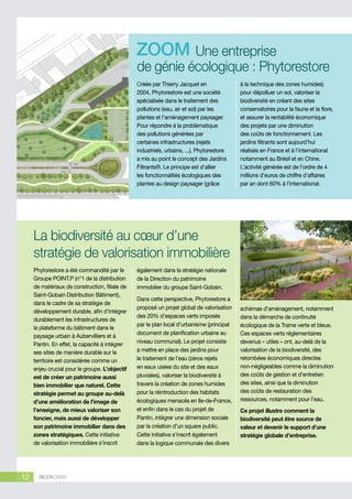 Une entreprise
de génie écologique : Phytorestore
Créée par Thierry Jacquet en
2004, Phytorestore est une société
spécialisée dans le traitement des
pollutions (eau, air et sol) par les
plantes et l’aménagement paysager.
Pour répondre à la problématique
des pollutions générées par
certaines infrastructures (rejets
industriels, urbains, ...), Phytorestore
a mis au point le concept des Jardins
Filtrants®. Le principe est d’allier
les fonctionnalités écologiques des
plantes au design paysager (grâce

à la technique des zones humides)
pour dépolluer un sol, valoriser la
biodiversité en créant des sites
conservatoires pour la faune et la flore,
et assurer la rentabilité économique
des projets par une diminution
des coûts de fonctionnement. Les
jardins filtrants sont aujourd’hui
réalisés en France et à l’international
notamment au Brésil et en Chine.
L’activité générée est de l’ordre de 4
millions d’euros de chiffre d’affaires
par an dont 60% à l’international.

© Phytorestore/Yhierry Jacquet

La biodiversité au cœur d’une
stratégie de valorisation immobilière
Phytorestore a été commandité par le
Groupe POINT.P (n°1 de la distribution
de matériaux de construction, filiale de
Saint-Gobain Distribution Bâtiment),
dans le cadre de sa stratégie de
développement durable, afin d’intégrer
durablement les infrastructures de
la plateforme du bâtiment dans le
paysage urbain à Aubervilliers et à
Pantin. En effet, la capacité à intégrer
ses sites de manière durable sur le
territoire est considérée comme un
enjeu crucial pour le groupe. L’objectif
est de créer un patrimoine aussi
bien immobilier que naturel. Cette
stratégie permet au groupe au-delà
d’une amélioration de l’image de
l’enseigne, de mieux valoriser son
foncier, mais aussi de développer
son patrimoine immobilier dans des
zones stratégiques. Cette initiative
de valorisation immobilière s’inscrit

12

BIODIV’2050

également dans la stratégie nationale
de la Direction du patrimoine
immobilier du groupe Saint-Gobain.
Dans cette perspective, Phytorestore a
proposé un projet global de valorisation
des 20% d’espaces verts imposés
par le plan local d’urbanisme (principal
document de planification urbaine au
niveau communal). Le projet consiste
à mettre en place des jardins pour
le traitement de l’eau (zéros rejets
en eaux usées du site et des eaux
pluviales), valoriser la biodiversité à
travers la création de zones humides
pour la réintroduction des habitats
écologiques menacés en Ile-de-France,
et enfin dans le cas du projet de
Pantin, intégrer une dimension sociale
par la création d’un square public.
Cette initiative s’inscrit également
dans la logique communale des divers

schémas d’aménagement, notamment
dans la démarche de continuité
écologique de la Trame verte et bleue.
Ces espaces verts réglementaires
devenus « utiles » ont, au-delà de la
valorisation de la biodiversité, des
retombées économiques directes
non-négligeables comme la diminution
des coûts de gestion et d’entretien
des sites, ainsi que la diminution
des coûts de restauration des
ressources, notamment pour l’eau.
Ce projet illustre comment la
biodiversité peut être source de
valeur et devenir le support d’une
stratégie globale d’entreprise.

 