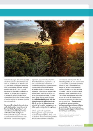 © Sara y tzunky http://creativecommons.org/licenses/by-nc/2.0/legalcode

restrictions d’usages rémunérées revient à
décaler les pressions dans le temps sans
créer les conditions d’une alternative. En
d’autres termes, on supprime la menace,
mais pas la cause (le besoin en énergies
fossiles dans ce cas). De plus, hormis
les risques de chantage écologique qu’il
véhicule, ce principe de compensation
à hauteur des coûts d’opportunité est
susceptible d’être de plus en plus onéreux
à long terme du fait de la hausse prévisible
des prix du pétrole.
Parce qu’elle est au fondement même
de la résilience des écosystèmes, la
biodiversité du Parc de Yasuni est
essentielle au maintien de nombre
de fonctionnalités écologiques.
Cette biodiversité est, par là-même, le
support de services essentiels au bienêtre humain au niveau local et global.

Cependant, la compensation financière
demandée est basée uniquement sur la
valeur économique du carbone, liée à
l’existence de marchés ou de mécanismes
internationaux comme le mécanisme
de développement propre. Elle réduit la
biodiversité aux stocks de carbone quelle
représente à la valeur de ce marché, ce
qui est doublement discutable. Ce point
illustre tant la difficulté que la nécessité
de matérialiser les bénéfices tirés des
écosystèmes et de la biodiversité audelà du service de séquestration de
carbone. La transition écologique ne se
réduit pas à une transition énergétique.
Enfin, la question de la pérennité
des engagements du gouvernement
équatorien est posée (Pirard, 2011). La loi
équatorienne interdit l’exploitation pétrolière
dans les parcs nationaux et octroie aux

communautés autochtones le droit de
refuser l’exploitation de leurs propres terres.
Or, l’exploitation du gisement, considérée
comme un enjeu « d’intérêt national »
suite à une décision parlementaire en
date du 3 octobre 2013, va à l’encontre
de ces lois. Dans ces conditions, même
si les fonds requis avaient été abondés,
l’exploitation pétrolière aurait-elle pu être
empêchée en cas de changement de
stratégie des autorités nationales ou une
alternance politique ? C’est pourquoi
le maintien et la cohérence des
politiques publiques est essentiel pour
la construction d’un environnement
favorable au développement d’activités
économiques soutenables.
Référence : Pirard R., 2011, Yasuni ITT: An Innovative
Environmental Mechanism Faces Reality. Consilience-The
Journal of Sustainable Development.

MISSION ÉCONOMIE DE LA BIODIVERSITÉ

17

 