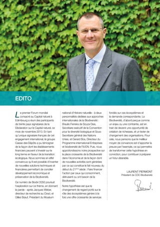 EDITO

L

e premier Forum mondial
consacré au Capital naturel à
Edimbourg a réuni des participants
de trente pays signataires de la
Déclaration sur le Capital naturel, ce
mois de novembre 2013. En tant
qu’unique signataire français de cet
engagement international, le groupe
Caisse des Dépôts a pu témoigner
de la façon dont les établissements
financiers peuvent s’investir sur le
long terme en faveur de la transition
écologique. Nous sommes en effet
convaincus qu’il est possible d’inventer
de nouvelles solutions techniques et
financières permettant de concilier
développement économique et
préservation de la Biodiversité.
Ce numéro de Biodiv’2050 poursuit
l’exploration sur ce thème, en donnant
la parole - après Jacques Weber,
directeur de recherche au Cirad, et
Gilles Bœuf, Président du Muséum

national d’Histoire naturelle - à deux
personnalités dédiées aux approches
internationales de la Biodiversité :
Braulio Ferreira de Souza Dias,
Secrétaire exécutif de la Convention
pour la diversité biologique et SousSecrétaire général des Nations
Unies, et Gerard Bos, Directeur du
Programme international Entreprises
et biodiversité de l’IUCN. Puis, nous
approfondissons notre prospective sur
la place croissante de la Biodiversité
dans l’économie et de la façon dont
de nouvelles activités sont générées
par ce qui constitue le fait nouveau du
début du 21ème siècle : Faire financer
l’action par ceux qui consomment,
détruisent ou ont besoin de la
Biodiversité.
Notre hypothèse est que le
changement de regard porté sur le
rôle des écosystèmes génère à la
fois une offre croissante de services

fondés sur ces écosystèmes et
la demande correspondante. La
Biodiversité, d’abord perçue comme
un enjeu ou une contrainte, est en
train de devenir une opportunité de
création de richesses, et un levier de
changement des organisations. Pour
cela, nous pensons que le meilleur
moyen de convaincre est d’apporter la
preuve par l’exemple, ce qui permettra
de transformer cette hypothèse en
conviction, pour contribuer à préparer
un futur désirable.

LAURENT PIERMONT
Président de CDC Biodiversité

 