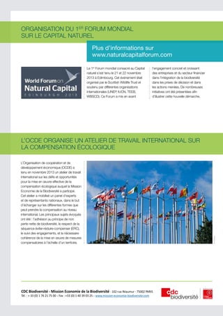 ORGANISATION DU 1ER FORUM MONDIAL
SUR LE CAPITAL NATUREL
Plus d’informations sur
www.naturalcapitalforum.com
Le 1er Forum mondial consacré au Capital
naturel s’est tenu le 21 et 22 novembre
2013 à Edimbourg. Cet événement était
organisé par le Scottish Wildlife Trust et
soutenu par différentes organisations
internationales (UNEP, IUCN, TEEB,
WBSCD). Ce Forum a mis en avant

l’engagement concret et croissant
des entreprises et du secteur financier
dans l’intégration de la biodiversité
dans les prises de décision et dans
les actions menées. De nombreuses
initiatives ont été présentées afin
d’illustrer cette nouvelle démarche.

L’Organisation de coopération et de
développement économique (OCDE) a
tenu en novembre 2013 un atelier de travail
international sur les défis et opportunités
pour la mise en œuvre effective de la
compensation écologique auquel la Mission
Economie de la Biodiversité a participé.
Cet atelier a mobilisé un panel d’experts
et de représentants nationaux, dans le but
d’échanger sur les différentes formes que
peut prendre la compensation au niveau
international. Les principaux sujets évoqués
ont été : l’adhésion au principe de non
perte nette de biodiversité, le respect de la
séquence éviter-réduire-compenser (ERC),
le suivi des engagements, et la nécessaire
cohérence de la mise en œuvre de mesures
compensatoires à l’échelle d’un territoire.

CDC Biodiversité - Mission Economie de la Biodiversité - 102 rue Réaumur - 75002 PARIS               
Tèl. : + 33 (0) 1 76 21 75 00 - Fax : +33 (0) 1 40 39 03 25 - www.mission-economie-biodiversite.com

© Afateev

L’OCDE ORGANISE UN ATELIER DE TRAVAIL INTERNATIONAL SUR
LA COMPENSATION ÉCOLOGIQUE

 