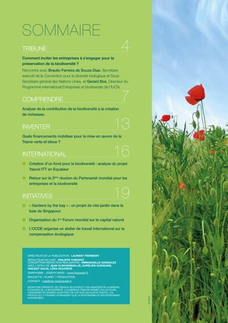 SOMMAIRE

4

TRIBUNE
Comment inciter les entreprises à s’engager pour la
préservation de la biodiversité ?

Rencontre avec Braulio Ferreira de Souza Dias, Secrétaire
exécutif de la Convention pour la diversité biologique et SousSecrétaire général des Nations Unies, et Gerard Bos, Directeur du
Programme international Entreprises et biodiversité de l’IUCN.

7

COMPRENDRE
Analyse de la contribution de la biodiversité à la création
de richesses.

INVENTER

13

Quels financements mobiliser pour la mise en œuvre de la
Trame verte et bleue ?

INTERNATIONAL

16

„„ Création d’un fond pour la biodiversité : analyse du projet
Yasuni ITT en Equateur
„„ Retour sur la 3ème réunion du Partenariat mondial pour les
entreprises et la biodiversité

INITIATIVES

19

„„ « Gardens by the bay » : un projet de cité-jardin dans la
baie de Singapour.
„„ Organisation du 1er Forum mondial sur le capital naturel
„„ L’OCDE organise un atelier de travail international sur la
compensation écologique

DIRECTEUR DE LA PUBLICATION : LAURENT PIERMONT
RÉDACTEUR EN CHEF : PHILIPPE THIEVENT
CONCEPTION-RÉDACTION-RÉALISATION : EMMANUELLE GONZALEZ
AVEC L’APPUI DE JEAN CLINCKEMAILLIE, AURÉLIEN GUINGAND,
VINCENT HULIN, LÔRA ROUVIÈRE.
GRAPHISME : JOSEPH ISIRDI – www.lisajoseph.fr
MAQUETTE : PLANET 7 PRODUCTION

BIODIV’2050 PRÉSENTE LES TRAVAUX EN COURS ET LES AVANCÉES DE LA MISSION
ECONOMIE DE LA BIODIVERSITÉ. LA RUBRIQUE TRIBUNE PERMET AUX ACTEURS
CONCERNÉS DE DONNER LEUR POINT DE VUE SUR LES SUJETS TRAITÉS. LES
PROPOS QUI Y FIGURENT N’ENGAGENT QUE LA RESPONSABILITÉ DES PERSONNES
INTERROGÉES.

© GVision

CONTACT : meb@cdc-biodiversite.fr

 