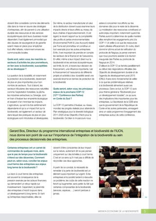 doivent être considérés comme des éléments
clés dans la mise en œuvre des stratégies
d’entreprises, afin de parvenir à une utilisation
durable des ressources et des services
écosystémiques dont leurs business model
dépendent. Il est également primordial que
des clauses de sauvegarde et de garantie
soient mises en place pour empêcher
tout effet néfaste, notamment envers les
communautés locales.
Quels sont, selon vous, les marchés ou
secteurs d’activités les plus prometteurs,
en lien avec la biodiversité, susceptibles
de se développer ?
La question de la durabilité, et notamment
la protection de la biodiversité, deviennent
de plus en plus importantes pour bon
nombre de secteurs. Tout d’abord, les
secteurs tributaires des ressources naturelles
comme l’exploitation forestière, la pêche,
les industries extractives ou l’énergie, sont
en train d’évaluer leur empreinte écologique
et essaient d’en minimiser les impacts.
L’agriculture, qui est à la fois extrêmement
dépendante et qui a un impact fort sur la
biodiversité, est également un secteur clé
dans lequel des pratiques de plus en plus
écologiques sont introduites et développées.

De même, le secteur manufacturier et celui
de la distribution doivent aussi examiner leurs
impacts directs et leurs effets au niveau de
leurs chaînes d’approvisionnement. A cet
égard, le récent rapport sur la comptabilité
des profits et pertes environnementales
(Environmental Profit  Loss Account) réalisé
par Puma est prometteur et constitue un
bon exemple pour les autres entreprises.
Enfin, il est important de prendre en compte
les secteurs de la finance et de l’assurance.
En effet, même si leur impact direct sur la
biodiversité et les services écosystémiques
est limité, ils ont, à travers leur décision de
financement, une influence importante. Lier
le financement et l’assurance de différents
projets et activités à leur durabilité serait une
avancée énorme en termes de protection de
la biodiversité.
Quels seront, selon vous, les principaux
enjeux de la prochaine COP-12
(12ème Conférence des Parties)
en Corée du Sud ?
La COP-12 permettra d’évaluer, au niveau
mondial, les progrès réalisés pour atteindre le
Plan stratégique pour la diversité biologique
2011-2020 et les Objectifs d’Aichi pour la
biodiversité. Ce bilan à mi-parcours nous

aidera à concentrer nos efforts sur les
domaines clés pour le reste de la décennie.
La mobilisation des ressources constituera un
autre enjeu important, notamment quand les
Parties auront à déterminer de quelle manière
elles rempliront les engagements pris à la
COP-11 et veiller à ce que les ressources
soient utilisées efficacement. En outre, étant
donné le rythme actuel de ratification du
protocole de Nagoya, je pense vraiment
que nous pourrions assister à la réunion
inaugurale des Parties au protocole de
Nagoya en 2014.
D’ailleurs la COP-12 se tiendra parallèlement
au début des négociations officielles des
Objectifs de développement durable et de
l’agenda de développement post-2015
(ONU). Il sera donc fondamental de veiller
à ce que les problématiques relatives
à la biodiversité alimentent aussi ces
processus. Dans ce but, la COP-12 aura
pour thème général la “Biodiversité pour
un développement durable”, ce qui aura
des implications très importantes pour les
entreprises. Le Secrétariat de la CDB ainsi
que le gouvernement de la République de
Corée et les autres partenaires, envisagent
ainsi un vaste programme d’engagement des
entreprises autour de cette conférence.

Gerard Bos, Directeur du programme international entreprises et biodiversité de l’IUCN,
nous donne son point de vue sur l’importance de l’intégration de la biodiversité au sein
des processus décisionnels des entreprises.

La vision à court terme des entreprises
est souvent la conséquence de la
pression exercée par les acteurs financiers
qui demandent un retour rapide sur
investissement. Cependant, la pérennité
des entreprises s’inscrit toujours dans
un développement à long terme. En tant
qu’entreprises responsables, elles se

doivent d’être conscientes de leur impact
sur la nature, autrement dit ne pas penser
uniquement sur des échelles à court terme.
C’est en ce sens qu’il n’est pas si difficile de
réconcilier ces deux approches.
A partir de ce constat, la nécessité de
remédier à la perte de biodiversité est un
élément aussi important qu’urgent. Si les
entreprises et la société tardent à résoudre
ce problème, les coûts de cette inaction ne
feront qu’augmenter, sans parler du fait que
certaines composantes de la biodiversité
(services, espèces, …) seront perdues à
jamais.

© Nikada

Certaines entreprises ont un carnet de
commandes de quelques mois, alors
que le pas de temps pour la biodiversité
s’étend sur des décennies. Comment
peut-on, selon-vous, concilier les enjeux
court terme des entreprises aux enjeux
long terme de la biodiversité ?

MISSION ÉCONOMIE DE LA BIODIVERSITÉ

5

 
