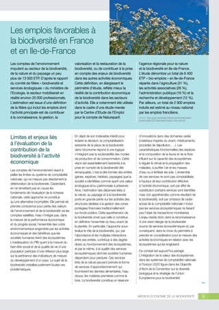 © Dhoxax

Les emplois favorables à
la biodiversité en France
et en Ile-de-France
Les comptes de l’environnement
imputent au secteur de la biodiversité,
de la nature et du paysage un peu
plus de 13 000 ETP. D’après le rapport
du comité de filière « biodiversité et
services écologiques » du ministère de
l’Ecologie, le secteur mobiliserait en
réalité environ 20 000 professionnels.
L’estimation est issue d’une définition
de la filière qui inclut les emplois dont
l’activité principale est de contribuer
à la connaissance, la gestion, la

valorisation et la restauration de la
biodiversité, ou de contribuer à la prise
en compte des enjeux de biodiversité
dans les autres activités économiques.
Cette définition, en élargissant le
périmètre d’étude, reflète mieux la
réalité de la contribution économique
de la biodiversité dans les secteurs
d’activité. Elle a notamment été utilisée
dans le cadre d’une étude menée
par le Centre d’Etude de l’Emploi
pour le compte de Natureparif,

l’agence régionale pour la nature
et la biodiversité en Ile-de-France.
L’étude dénombre un total de 6 400
ETP « bio-emplois » en Ile-de-France
répartis dans l’agriculture (31 %),
les activités associatives (26 %),
l’administration publique (16 %) et la
recherche et développement (12 %).
Par ailleurs, un total de 2 900 emplois
induits est estimé au niveau national
par les emplois franciliens.

Limites et enjeux liés
à l’évaluation de la
contribution de la
biodiversité à l’activité
économique

En dépit de son indéniable intérêt pour
éclairer la décision, la comptabilisation
existante de la place de la biodiversité
dans l’économie répond à une logique
n’intégrant pas la soutenabilité des modes
de production et de consommation. Cette
vision est essentiellement restreinte à la
prise en compte de la biodiversité dite
remarquable, c'est-à-dire formée des entités
(gènes, espèces, habitats, paysages) que la
société a identifiées comme ayant une valeur
écologique et/ou patrimoniale à préserver.
Ainsi, l’estimation des dépenses liées à
la nature, au paysage et à la biodiversité
porte en grande partie sur les activités des
structures dédiées à la gestion des zones
protégées financées traditionnellement
sur fonds publics. Cette appréhension de
la biodiversité omet que celle-ci constitue
en définitive l’ensemble du tissu vivant de
la planète. En particulier, l’approche sousévalue le rôle de la biodiversité, qui, par
l’abondance et les multiples interactions
entre ses entités, contribue à des degrés
divers au fonctionnement des écosystèmes,
et par la même, à la qualité des services
écosystémiques dont les sociétés humaines
dépendent pour perdurer. Ces services
tirés de la nature peuvent prendre la forme
de services d’approvisionnement qui
fournissent les denrées alimentaires, l’eau
douce, les matières premières comme le
bois. La biodiversité constitue un réservoir

d’innovations dans des domaines variés
(matériaux inspirés du vivant, médicaments,
procédés de dépollution, …). Les
caractéristiques fonctionnelles des espèces
et la composition de la faune et de la flore
influent sur la capacité des écosystèmes
à réguler le climat et la propagation des
maladies, à purifier l’air et les masses
d’eau ou à fertiliser les sols. L’ensemble
de ces services ne sont pas comptabilisés
à hauteur de leur contribution effective
à l’activité économique, soit par effet de
substitution (certains services sont identifiés
mais non appréhendés comme résultant de
la biodiversité), soit par omission (le cadre
actuel de la comptabilité nationale n’inclut
pas les services écosystémiques ne faisant
pas l’objet de transactions monétaires).
L’enjeu réside donc dans la reconnaissance
d’une vision élargie de la biodiversité
source de services écosystémiques et, par
conséquent, dans le choix du périmètre à
prendre en considération pour la mesure des
activités économiques en relation avec les
écosystèmes qui les englobent.

Les comptes de l’environnement visent à
pallier les limites du système de comptabilité
nationale, qui ne mesure pas directement la
détérioration de la biodiversité. Cependant,
en ne remettant pas en cause les
fondements de l’évaluation de la richesse
nationale, cette approche ne constitue
qu’une alternative incomplète. Elle permet de
prendre conscience pour partie des valeurs
de l’environnement et de la biodiversité via les
comptes satellites, mais n’intègre pas, dans
la mesure de la performance économique
et du progrès social, l’ensemble des coûts
environnementaux engendrés par les activités
économiques et des bénéfices que les
sociétés humaines tirent des écosystèmes.
L’inadéquation du PIB quant à la mesure du
bien-être social et de la qualité de vie d’une
population participe d’une réflexion plus large
sur la pertinence des indicateurs de mesure
du développement d’un pays. Le sujet de la
biodiversité cristallise justement toutes ces
problématiques.

Source : http://www.natureparif.fr/attachments/observatoire/
EtudeEmplois/CEE-Natureparif-rapport_final_web.pdf

Ce constat est aujourd’hui partagé.
L’intégration de la valeur des écosystèmes
dans les systèmes de comptabilité nationale
à l’horizon 2020 figure dans les Objectifs
d’Aichi de la Convention sur la diversité
biologique et la stratégie de l’Union
Européenne pour la biodiversité.

MISSION ÉCONOMIE DE LA BIODIVERSITÉ

9

 