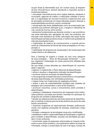 ocupar áreas já desmatadas que, em muitos casos, já dispõem             349
de boa infra-estrutura, sempre atendendo a requisitos sociais e
ambientais básicos;
• articulação interinstitucional entre órgãos federais, estaduais e
municipais, agências de crédito e instituições voltadas à forma-
ção e à capacitação de recursos humanos é essencial para que
as atividades econômicas em áreas alteradas possam alcançar a
sustentabilidade econômica, social e ambiental;
• recuperação das áreas estabelecidas como de preservação per-
manente que sofreram alteração (p.ex., margens e cabeceiras de
rios, cumes de morros, entre outros);
• elementos fundamentais que deverão orientar o uso econômico
nas áreas alteradas são: agregação de valor aos produtos; dis-
tribuição mais eqüitativa da renda; valorização das ações locais;
diversificação da base produtiva local; e melhoria da qualidade de
vida das populações locais;
• implantação de sistema de monitoramento e controle perma-
nente do ordenamento territorial das áreas protegidas e em recu-
peração; e
• implantação de programa de recuperação e de conservação das
matas ciliares e de cabeceiras.

Para a Caatinga foi sugeria a criação de uma nova categoria
de área protegida – “Área de Recuperação Ambiental” –, com
sua respectiva implantação em áreas gravemente afetadas pela
desertificação.
No que tange a áreas alteradas por desertificação foi recomen-
dado o seguinte:
• elaborar e implementar o Plano Nacional de Desertificação;
• refinar e atualizar o diagnóstico indicador de desertificação;
• monitorar áreas em processo de desertificação;
• criar programas emergenciais para o isolamento e a recuperação
de áreas desertificadas, com atividades produtivas;
• mapear áreas com fragmentos de vegetação primária;
• avaliar o grau de sustentabilidade ecológica das unidades de
paisagem que compreendem o semi-árido brasileiro;
• promover encontros, cursos e treinamentos sobre combate à
desertificação;
• cadastrar e estabelecer mecanismos de integração entre institu-
ições públicas e privadas que tenham interesse em participar do
programa de combate à desertificação;
• estudar as cadeias produtivas nas áreas possíveis de desertifica-
ção e mobilizar os atores para torná-las atrativas do ponto de vista
social e econômico;
• incentivar programas de repovoamento florestal, preferencial-
mente com espécies ameaçadas de extinção, ampliando a base
genética;
• divulgar e assessorar as tecnologias novas e/ou modificadas;
• estabelecer e definir responsabilidade de fiscalização e vigilância
para combater à desertificação, atuando nas atividades que agri-
dem o meio ambiente;
• incrementar ações de pesquisas relacionadas ao impacto ambi-
ental no semi-árido brasileiro, principalmente relativo às áreas de
mineração, manejo e conservação do solo e da água, manejo de
 