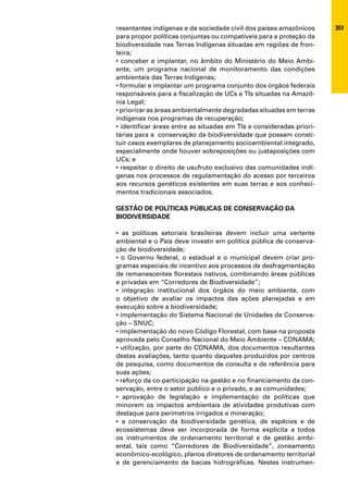 resentantes indígenas e da sociedade civil dos países amazônicos      351
para propor políticas conjuntas ou compatíveis para a proteção da
biodiversidade nas Terras Indígenas situadas em regiões de fron-
teira;
• conceber e implantar, no âmbito do Ministério do Meio Ambi-
ente, um programa nacional de monitoramento das condições
ambientais das Terras Indígenas;
• formular e implantar um programa conjunto dos órgãos federais
responsáveis para a fiscalização de UCs e TIs situadas na Amazô-
nia Legal;
• priorizar as áreas ambientalmente degradadas situadas em terras
indígenas nos programas de recuperação;
• identificar áreas entre as situadas em TIs e consideradas priori-
tárias para a conservação da biodiversidade que possam consti-
tuir casos exemplares de planejamento socioambiental integrado,
especialmente onde houver sobreposições ou justaposições com
UCs; e
• respeitar o direito de usufruto exclusivo das comunidades indí-
genas nos processos de regulamentação do acesso por terceiros
aos recursos genéticos existentes em suas terras e aos conheci-
mentos tradicionais associados.

GESTÃO DE POLÍTICAS PÚBLICAS DE CONSERVAÇÃO DA
BIODIVERSIDADE

• as políticas setoriais brasileiras devem incluir uma vertente
ambiental e o País deve investir em política pública de conserva-
ção de biodiversidade;
• o Governo federal, o estadual e o municipal devem criar pro-
gramas especiais de incentivo aos processos de desfragmentação
de remanescentes florestais nativos, combinando áreas públicas
e privadas em “Corredores de Biodiversidade”;
• integração institucional dos órgãos do meio ambiente, com
o objetivo de avaliar os impactos das ações planejadas e em
execução sobre a biodiversidade;
• implementação do Sistema Nacional de Unidades de Conserva-
ção – SNUC;
• implementação do novo Código Florestal, com base na proposta
aprovada pelo Conselho Nacional do Meio Ambiente – CONAMA;
• utilização, por parte do CONAMA, dos documentos resultantes
destas avaliações, tanto quanto daqueles produzidos por centros
de pesquisa, como documentos de consulta e de referência para
suas ações;
• reforço da co-participação na gestão e no financiamento da con-
servação, entre o setor público e o privado, e as comunidades;
• aprovação de legislação e implementação de políticas que
minorem os impactos ambientais de atividades produtivas com
destaque para perímetros irrigados e mineração;
• a conservação da biodiversidade genética, de espécies e de
ecossistemas deve ser incorporada de forma explícita a todos
os instrumentos de ordenamento territorial e de gestão ambi-
ental, tais como “Corredores de Biodiversidade”, zoneamento
econômico-ecológico, planos diretores de ordenamento territorial
e de gerenciamento de bacias hidrográficas. Nestes instrumen-
 
