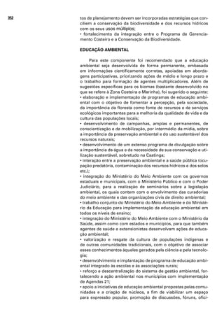 352   tos de planejamento devem ser incorporadas estratégias que con-
      ciliem a conservação da biodiversidade e dos recursos hídricos
      com os seus usos múltiplos;
      • fortalecimento da integração entre o Programa de Gerencia-
      mento Costeiro e a Conservação da Biodiversidade.

      EDUCAÇÃO AMBIENTAL

            Para este componente foi recomendado que a educação
      ambiental seja desenvolvida de forma permanente, embasada
      em informações cientificamente corretas, apoiadas em aborda-
      gens participativas, priorizando ações de médio e longo prazo e
      o trabalho para formação de agentes multiplicadores. Além de
      sugestões específicas para os biomas (bastante desenvolvido no
      que se refere à Zona Costeira e Marinha), foi sugerido o seguinte:
      • elaboração e implementação de programas de educação ambi-
      ental com o objetivo de fomentar a percepção, pela sociedade,
      da importância da floresta como fonte de recursos e de serviços
      ecológicos importantes para a melhoria da qualidade de vida e da
      cultura das populações locais;
      • desenvolvimento de campanhas, amplas e permanentes, de
      conscientização e de mobilização, por intermédio da mídia, sobre
      a importância da preservação ambiental e do uso sustentável dos
      recursos naturais;
      • desenvolvimento de um extenso programa de divulgação sobre
      a importância da água e da necessidade de sua conservação e uti-
      lização sustentável, sobretudo na Caatinga;
      • interação entre a preservação ambiental e a saúde pública (ocu-
      pação predatória, contaminação dos recursos hídricos e dos solos
      etc.);
      • integração do Ministério do Meio Ambiente com os governos
      estaduais e municipais, com o Ministério Público e com o Poder
      Judiciário, para a realização de seminários sobre a legislação
      ambiental, os quais contem com o envolvimento das curadorias
      do meio ambiente e das organizações civis de direito ambiental;
      • trabalho conjunto do Ministério do Meio Ambiente e do Ministé-
      rio da Educação para implementação da educação ambiental em
      todos os níveis de ensino;
      • integração do Ministério do Meio Ambiente com o Ministério da
      Saúde, assim como com estados e municípios, para que também
      agentes de saúde e extensionistas desenvolvam ações de educa-
      ção ambiental;
      • valorização e resgate da cultura de populações indígenas e
      de outras comunidades tradicionais, com o objetivo de associar
      esses conhecimentos àqueles gerados pela ciência e pela tecnolo-
      gia;
      • desenvolvimento e implantação de programa de educação ambi-
      ental integrado às escolas e às associações rurais;
      • reforço e descentralização do sistema de gestão ambiental, for-
      talecendo a ação ambiental nos municípios com implementação
      de Agendas 21;
      • apoio a iniciativas de educação ambiental propostas pelas comu-
      nidades e a criação de núcleos, a fim de viabilizar um espaço
      para expressão popular, promoção de discussões, fóruns, ofici-
 