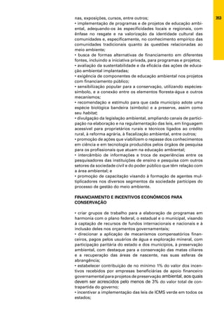 nas, exposições, cursos, entre outros;                               353
• implementação de programas e de projetos de educação ambi-
ental, adequando-os às especificidades locais e regionais, com
ênfase no resgate e na valorização da identidade cultural das
comunidades e, especificamente, no conhecimento empírico das
comunidades tradicionais quanto às questões relacionadas ao
meio ambiente;
• busca de formas alternativas de financiamento em diferentes
fontes, incluindo a iniciativa privada, para programas e projetos;
• avaliação da sustentabilidade e da eficácia das ações de educa-
ção ambiental implantadas;
• exigência de componentes de educação ambiental nos projetos
com financiamento público;
• sensibilização popular para a conservação, utilizando espécies-
símbolo, e a conexão entre os elementos floresta-água e outros
mecanismos;
• recomendação e estímulo para que cada município adote uma
espécie biológica bandeira (símbolo) e a preserve, assim como
seu habitat;
• divulgação da legislação ambiental, ampliando canais de partici-
pação na elaboração e na regulamentação das leis, em linguagem
acessível para proprietários rurais e técnicos ligados ao crédito
rural, à reforma agrária, à fiscalização ambiental, entre outros;
• promoção de ações que viabilizem o repasse dos conhecimentos
em ciência e em tecnologia produzidos pelos órgãos de pesquisa
para os profissionais que atuam na educação ambiental;
• intercâmbio de informações e troca de experiências entre os
pesquisadores das instituições de ensino e pesquisa com outros
setores da sociedade civil e do poder público que têm relação com
a área ambiental; e
• promoção de capacitação visando à formação de agentes mul-
tiplicadores nos diversos segmentos da sociedade partícipes do
processo de gestão do meio ambiente.

FINANCIAMENTO E INCENTIVOS ECONÔMICOS PARA
CONSERVAÇÃO

• criar grupos de trabalho para a elaboração de programas em
harmonia com o plano federal, o estadual e o municipal, visando
à captação de recursos de fundos internacionais e nacionais e à
inclusão deles nos orçamentos governamentais;
• direcionar a aplicação de mecanismos compensatórios finan-
ceiros, pagos pelos usuários de água e exploração mineral, com
participação paritária do estado e dos municípios, à preservação
ambiental, com destaque para a conservação das matas ciliares
e a recuperação das áreas de nascente, nas suas esferas de
abrangência;
• estabelecer contribuição de no mínimo 1% do valor dos incen-
tivos recebidos por empresas beneficiárias de apoio financeiro
governamental para projetos de preservação ambiental, aos quais
devem ser acrescidos pelo menos de 3% do valor total de con-
trapartida do governo;
• incentivar a implementação das leis de ICMS verde em todos os
estados;
 