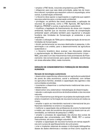 354   • ampliar o FNE Verde, incluindo empréstimos para RPPNs;
      • diligenciar para que seja dada prioridade, pelas leis de incen-
      tivo cultural, a projetos que associem cultura e arqueologia, entre
      outros, à preservação ambiental;
      • o Governo deve apoiar a organizações e a agências que captem
      recursos externos para a conservação ambiental;
      • privilegiar, na periferia das áreas preservadas, a aplicação de
      recursos de programas, como o FNE Agrícola, BB Agricultura
      Orgânica, PRONAF e outros, à agricultura sustentável;
      • modificar a legislação de licenciamento de obras com impacto
      ambiental, fazendo que os recursos oriundos da compensação
      ambiental sejam utilizados também para regularizar a situação
      fundiária das Unidades de Conservação já existentes e para
      ampliá-las;
      • estudar a utilização de TDAs para a desapropriação de terras em
      Unidades de Conservação;
      • dividir paritariamente os recursos destinados à pesquisa, à dis-
      seminação e ao crédito, para o desenvolvimento da agricultura
      sustentável; e
      • o Governo brasileiro deve avançar nas discussões relativas
      à regulamentação do Mecanismo de Desenvolvimento Limpo –
      MDL, pois este é um dos mecanismos mais promissores de finan-
      ciamento não-convencionais para apoiar atividades econômicas
      em áreas alteradas (AAs), neste momento.


      GERAÇÃO DE CONHECIMENTOS E FORMAÇÃO DE RECURSOS
      HUMANOS

      Geração de tecnologias sustentáveis
      • desenvolver experiências referenciais em agricultura sustentável
      do ponto de vista econômico, social e ambiental, com ênfase
      na agricultura familiar, atrelado à capacitação dos agentes e das
      comunidades envolvidas;
      • inventariar e disseminar o conhecimento tradicional das comu-
      nidades locais;
      • desenvolver e/ou sistematizar metodologias de disseminação;
      • estudar a valoração econômica da biodiversidade e dos recursos
      naturais;
      • criar mecanismos que obriguem os projetos de exploração ambi-
      ental a investirem na formação de recursos humanos em todos os
      níveis;
      • ampliar o apoio ao intercâmbio nacional e internacional de pro-
      fissionais residentes no ensino e na pesquisa;
      • melhorar a capacitação dos professores do ensino fundamental
      e médio, por meio de convênios dos governos locais com as uni-
      versidades, os institutos de pesquisa e o MEC;
      • ampliar o processo de capacitação dos alunos dos cursos de
      graduação das universidades com PIBIC, RHAE, PET e outros
      instrumentos, tal como o estágio voluntário;
      • ampliar a capacitação de recursos humanos em temas específi-
      cos com cursos de aperfeiçoamento de curto prazo;
      • criar e implantar sistemas de acesso à informação bibliográfica
      (bases de dados eletrônicas e revistas on-line) como suporte ao
 