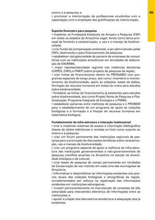ensino e à pesquisa; e                                                355
• promover a interiorização de profissionais envolvidos com a
capacitação com a ampliação das gratificações de interiorização.


Suporte financeiro para pesquisa
• implantar as Fundações Estaduais de Amparo à Pesquisa (FAP)
em todos os estados da Amazônia Legal, tendo como tema prin-
cipal de fomento a caracterização, o uso e o manejo da biodiver-
sidade;
• criar fundo de compensação ambiental, a ser administrado pelas
FAPs, destinando-o para financiamento de pesquisa;
• estabelecer obrigatoriedade de parceria de empresas de consul-
torias com as instituições amazônicas em atividades de elabora-
ção de EIA/RIMA;
• impor representatividade regional nas instâncias decisórias
(CAPES, CNPq e FINEP) sobre projetos de pesquisa da região;
• criar linhas de financiamento dentro do PRONABIO com pro-
gramas especiais de longo prazo, tais como: inventário e monito-
ramento da biodiversidade, apoio às coleções, bases de dados,
formação de recursos humanos em todos os níveis para estudos
sobre biodiversidade;
• fortalecer as linhas de financiamento já existentes para estudos
sobre biodiversidade, tais como Projeto Norte de Pesquisa e Pós-
Graduação, Programa Integrado de Ecologia e o FNMA;
• estabelecer parcerias entre institutos de pesquisa e o PROBEM
para o estabelecimento de um programa de apoio às coleções
biológicas e à formação e à fixação de recursos humanos em
sistemática biológica;

Fortalecimento da infra-estrutura e interação institucional
• criar e implantar sistemas de acesso à informação bibliográfica
(bases de dados eletrônicas e revistas on-line) como suporte ao
ensino e à pesquisa;
• criar um fórum permanente das instituições regionais de pes-
quisa para a promoção de discussões temáticas sobre caracteriza-
ção, uso e manejo da biodiversidade;
• criar um programa especial de apoio à melhoria da infra-estru-
tura das instituições governamentais e não-governamentais de
pesquisa científica atuantes na Amazônia no estudo da diversi-
dade biológica e da cultural;
• criar bases de pesquisa de campo permanentes em Unidades
de Conservação de uso indireto em cada uma das ecorregiões da
Amazônia;
• informatizar e disponibilizar as informações existentes nos acer-
vos atuais das coleções biológicas e etnográficas da região,
complementados por esforço na repatriação das informações
existentes em instituições estrangeiras;
• investir permanentemente na manutenção de conexões de alta
velocidade para intercâmbio eletrônico de informações entre as
instituições; e
• apoiar a criação dos laboratórios temáticos e a adequação dos já
existentes.
 