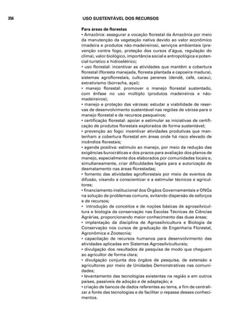 356   USO SUSTENTÁVEL DOS RECURSOS

      Para áreas de florestas
      • Amazônia: assegurar a vocação florestal da Amazônia por meio
      da manutenção da vegetação nativa devido ao valor econômico
      (madeira e produtos não-madeireiros), serviços ambientais (pre-
      venção contra fogo, proteção dos cursos d’água, regulação do
      clima), valor biológico, importância social e antropológica e poten-
      cial turístico e hidroelétrico;
      • uso florestal: incentivar as atividades que mantêm a cobertura
      florestal (floresta manejada, floresta plantada e capoeira madura),
      sistemas agroflorestais, culturas perenes (dendê, café, cacau),
      extrativismo (borracha, açaí);
      • manejo florestal: promover o manejo florestal sustentado,
      com ênfase no uso múltiplo (produtos madeireiros e não-
      madeireiros);
      • manejo e proteção das várzeas: estudar a viabilidade de reser-
      vas de desenvolvimento sustentável nas regiões de várzea para o
      manejo florestal e de recursos pesqueiros;
      • certificação florestal: apoiar e estimular as iniciativas de certifi-
      cação de produtos florestais explorados de forma sustentável;
      • prevenção ao fogo: incentivar atividades produtivas que man-
      tenham a cobertura florestal em áreas onde há risco elevado de
      incêndios florestais;
      • agenda positiva: estímulo ao manejo, por meio da redução das
      exigências burocráticas e dos prazos para avaliação dos planos de
      manejo, especialmente dos elaborados por comunidades locais e,
      simultaneamente, criar dificuldades legais para a autorização de
      desmatamento nas áreas florestadas;
      • fomento das atividades agroflorestais por meio de eventos de
      difusão, visando a conscientizar e a estimular técnicos e agricul-
      tores;
      • financiamento institucional dos Órgãos Governamentais e ONGs
      na solução de problemas comuns, evitando dispersão de esforços
      e de recursos;
      • introdução de conceitos e de noções básicas de agrossilvicul-
      tura e biologia da conservação nas Escolas Técnicas de Ciências
      Agrárias, proporcionando maior conhecimento das duas áreas;
      • implantação da disciplina de Agrossilvicultura e Biologia da
      Conservação nos cursos de graduação de Engenharia Florestal,
      Agronômica e Zootecnia;
      • capacitação de recursos humanos para desenvolvimento das
      atividades aplicadas em Sistemas Agrossilviculturais;
      • divulgação dos resultados de pesquisa de modo que cheguem
      ao agricultor de forma clara;
      • divulgação conjunta dos órgãos de pesquisa, de extensão e
      agricultores por meio de Unidades Demonstrativas nas comuni-
      dades;
      • levantamento das tecnologias existentes na região e em outros
      países, passíveis de adoção e de adaptação; e
      • criação de bancos de dados referentes ao tema, a fim de centrali-
      zar a fonte das tecnologias e de facilitar o repasse desses conheci-
      mentos.
 