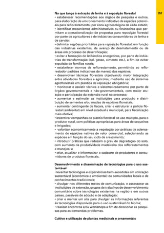 No que tange à extração de lenha e à reposição florestal               357
• estabelecer recomendações aos órgãos de pesquisa e outros,
para elaboração de um zoneamento indicativo de espécies potenci-
ais para reflorestamento, por zona agroecológica de cada estado;
• identificar mecanismos administrativos ou financeiros que per-
mitam a operacionalização de propostas para reposição florestal
por parte de agricultores e de indústrias consumidoras de lenha e
de carvão;
• delimitar regiões prioritárias para reposição florestal, em função
das indústrias existentes, de avanço de desmatamento ou de
áreas em processo de desertificação;
• evitar a formação de latifúndios energéticos, por parte de indús-
trias de transformação (cal, gesso, cimento etc.), a fim de evitar
expulsão de famílias rurais;
• estabelecer normas de reflorestamento, permitindo ao reflo-
restador padrões indicativos de manejo das espécies;
• desenvolver técnicas florestais objetivando maior integração
entre atividades florestais e agrícolas, mediante uso de sistemas
agroflorestais em plantios de reposição obrigatória;
• monitorar e assistir técnica e sistematizadamente por parte de
órgãos governamentais e não-governamentais, com maior atu-
ação e participação da extensão rural no processo;
• aumentar e estimular as instituições para produção e distri-
buição de sementes e/ou mudas de espécies florestais;
• aumentar contingente de fiscais, criar e estruturar a polícia flo-
restal (ambiental) em nível estadual e municipal, para fiscalização
mais efetiva;
• incentivar campanhas de plantio florestal de uso múltiplo, para o
produtor rural, com políticas apropriadas para áreas de sequeiros
e irrigadas;
• valorizar economicamente a vegetação por práticas de adensa-
mento de espécies nativas de valor comercial, selecionando as
espécies em função do seu ciclo de crescimento;
• introduzir práticas que reduzam o grau de degradação do solo,
com aumento da produtividade madeireira dos reflorestamentos
e manejos; e
• criar, atualizar e informatizar o cadastro de produtores e consu-
midores de produtos florestais.

Desenvolvimento e disseminação de tecnologias para o uso sus-
tentável
• levantar tecnologias e experiências bem-sucedidas em utilização
sustentável (econômica e ambiental) de comunidades locais e de
conhecimentos tradicionais;
• divulgar nos diferentes meios de comunicação, e assessorar as
instituições de extensão, grupos de trabalhos de desenvolvimento
comunitário sobre tecnologias existentes na região e em outros
países, passíveis de adoção e de adaptação;
• criar e manter um site para divulgar as informações referentes
às tecnologias disponíveis para o uso sustentável do bioma;
• realizar encontros e/ou workshops a fim de direcionar as pesqui-
sas para as demandas-problemas.

Cultivo e utilização de plantas medicinais e ornamentais
 