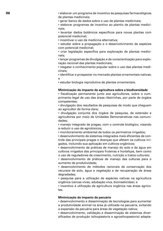 358   • elaborar um programa de incentivo às pesquisas farmacológicas
      de plantas medicinais;
      • gerar banco de dados sobre o uso de plantas medicinais;
      • elaborar programas de incentivo ao plantio de plantas medici-
      nais;
      • levantar dados botânicos específicos para novas plantas com
      potencial medicinal;
      • incentivar o uso da medicina alternativa;
      • estudar sobre a propagação e o desenvolvimento de espécies
      com potencial medicinal;
      • criar legislação específica para exploração de plantas medici-
      nais;
      • lançar programas de divulgação e de conscientização para explo-
      ração racional das plantas medicinais;
      • resgatar o conhecimento popular sobre o uso das plantas medi-
      cinais;
      • identificar e prospectar no mercado plantas ornamentais nativas;
      e
      • estudar biologia reprodutiva de plantas ornamentais.

      Minimização do impacto da agricultura sobre a biodiversidade
      • fiscalização permanente junto aos agricultores, sobre o cum-
      primento legal de uso das áreas ribeirinhas, por parte de órgãos
      competentes;
      • divulgação dos resultados de pesquisas de modo que cheguem
      ao agricultor de forma clara;
      • divulgação conjunta dos órgãos de pesquisa, de extensão e
      agricultores por meio de Unidades Demonstrativas nas comuni-
      dades;
      • manejo integrado de pragas, com o controle biológico, visando
      a reduzir o uso de agrotóxicos;
      • monitoramento ambiental de todos os perímetros irrigados;
      • desenvolvimento de sistemas integrados mais eficientes de con-
      trole das principais pragas e doenças que afetam os cultivos irri-
      gados, incluindo sua aplicação em cultivos orgânicos;
      • desenvolvimento de práticas de manejo do solo e da água em
      cultivos irrigados das principais fruteiras e hortaliças, bem como
      o uso de reguladores de crescimento, nutrição e tratos culturais;
      • desenvolvimento de práticas de manejo das culturas para o
      aumento de produtividade;
      • desenvolvimento de métodos racionais de conservação dos
      recursos de solo, água e vegetação e de recuperação de áreas
      degradadas;
      • pesquisa para a utilização de espécies nativas na agricultura
      orgânica (cercas vivas, adubação viva, bioinseticidas); e
      • incentivo à utilização da agricultura orgânica nas áreas agríco-
      las.

      Minimização do impacto da pecuária
      • desenvolvimento e disseminação de tecnologias para aumentar
      a produtividade animal na área já utilizada na pecuária, evitando
      a expansão da pecuária para áreas de vegetação nativa;
      • desenvolvimento, validação e disseminação de sistemas diver-
      sificados de produção (silvopastoris e agrosilvopastoris) adapta-
 