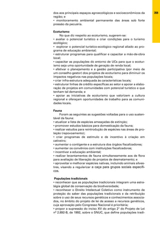 dos aos principais espaços agroecológicos e socioeconômicos da          359
região; e
• monitoramento ambiental permanente das áreas sob forte
pressão da pecuária.

Ecoturismo
     No que diz respeito ao ecoturismo, sugerem-se:
• avaliar o potencial turístico e criar condições para o turismo
ecológico;
• explorar o potencial turístico-ecológico regional aliado ao pro-
grama de educação ambiental;
• estruturar programas para qualificar e capacitar a mão-de-obra
local;
• capacitar as populações do entorno de UCs para que o ecotur-
ismo seja uma oportunidade de geração de renda local;
• efetivar o planejamento e a gestão participativa (por meio de
um conselho gestor) dos projetos de ecoturismo para diminuir os
impactos negativos nas populações locais;
• criar infra-estrutura adequada às características locais;
• estruturar linhas de crédito específicas ao setor e apoiar a elabo-
ração de projetos em comunidades com potencial turístico e que
tenham tal demanda; e
• apoiar as iniciativas de ecoturismo que valorizem a cultura
regional e ofereçam oportunidades de trabalho para as comuni-
dades locais.

Fauna
     Foram as seguintes as sugestões voltadas para o uso susten-
tável da fauna:
• atualizar a lista de espécies ameaçadas de extinção;
• promover estudos básicos para domesticação da fauna;
• realizar estudos para reintrodução de espécies nas áreas de pro-
teção (repovoamento);
• criar programas de estímulo e de incentivo à criação em
cativeiro;
• aumentar o contigente e a estrutura dos órgãos fiscalizadores;
• aumentar os convênios com instituições fiscalizadoras;
• incentivar a educação ambiental;
• realizar levantamentos de fauna simultaneamente aos de flora
para avaliação de liberação de projetos de desmatamento; e
• aproveitar e melhorar espécies nativas, incluindo animais silves-
tres, visando a regularizar a caça para grupos sociais específi-
cos.

 Populações tradicionais
• reconhecer que as populações tradicionais integram uma estra-
tégia global de conservação da biodiversidade;
• reconhecer o Direito Intelectual Coletivo como instrumento de
proteção do saber das populações tradicionais e da retribuição
sobre o uso de seus recursos genéticos e conhecimentos associa-
dos, no âmbito do projeto de lei de acesso a recursos genéticos,
cuja aprovação pelo Congresso Nacional é prioritária;
• propor a supressão do inciso XV do artigo 2° do Projeto de Lei
nº 2.892-B, de 1992, sobre o SNUC, que define populações tradi-
 