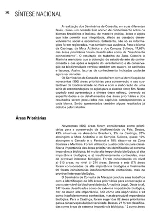 342
      SÍNTESE NACIONAL
                                A realização dos Seminários de Consulta, em suas diferentes
                           fases, reuniu um considerável acervo de conhecimento sobre os
                           biomas brasileiros e indicou, de maneira prática, áreas e ações
                           que irão permitir sua integridade, aliado ao desejado desen-
                           volvimento social e econômico. Entretanto, não só as informa-
                           ções foram registradas, mas também sua ausência. Para o bioma
                           da Caatinga, da Mata Atlântica e dos Campos Sulinos, 17,66%
                           das áreas prioritárias foram classificadas como de “insuficiente
                           conhecimento”. O resultado do trabalho da Zona Costeira e
                           Marinha menciona que a obtenção do estado-da-arte do conhe-
                           cimento e das ações a respeito do levantamento e da conserva-
                           ção da biodiversidade revelou também um quadro de carências
                           e lacunas. Assim, lacunas de conhecimento indicadas poderão
                           agora ser sanadas.
                                Os Seminários de Consulta concluíram com a identificação de
                           novecentas (900) áreas prioritárias para conservação e uso sus-
                           tentável da biodiversidade no País e com a elaboração de uma
                           série de recomendações de ações para o alcance deste fim. Neste
                           capítulo será apresentada a síntese deste esforço, devendo as
                           especificidades e os detalhamentos das áreas prioritárias e dos
                           resultados serem procurados nos capítulos correspondentes a
                           cada bioma. Serão apresentados também alguns resultados já
                           obtidos pelo trabalho.


      Áreas Prioritárias
                                Novecentas (900) áreas foram consideradas como priori-
                           tárias para a conservação da biodiversidade do País. Destas,
                           43% situam-se na Amazônia Brasileira, 9% na Caatinga, 20%
                           abrangem a Mata Atlântica e os Campos Sulinos, quase 10%
                           abrangem o Cerrado e o Pantanal e 18% situam-se na Zona
                           Costeira e Marítima. Foram utilizados quatro critérios para classi-
                           ficar a importância das áreas prioritárias identificadas: a) extrema
                           importância biológica; b) muito alta importância biológica; c) alta
                           importância biológica; e e) insuficientemente conhecidas, mas
                           de provável interesse biológico. Foram consideradas no nível
                           a) 510 áreas; no nível b) 214 áreas. Setenta e sete (77) áreas
                           foram consideradas de alta importância biológica e finalmente
                           99 foram consideradas insuficientemente conhecidas, mas de
                           provável interesse biológico.
                                O Seminário de Consulta de Macapá concluiu seus trabalhos
                           com a identificação de 385 áreas prioritárias para conservação e
                           uso sustentável da biodiversidade da Amazônia Legal. Deste total,
                           247 foram classificadas como de extrema importância biológica,
                           107 de muito alta importância, oito como alta importância e 23
                           como insuficientemente conhecidas, mas de provável importância
                           biológica. Para a Caatinga, foram sugeridas 82 áreas prioritárias
                           para a conservação da biodiversidade. Dessas, 27 foram classifica-
                           das como áreas de extrema importância biológica, 12 como áreas
 
