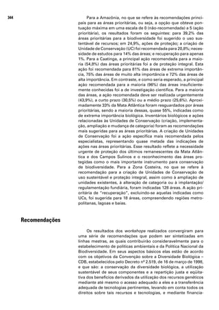 344                        Para a Amazônia, no que se refere às recomendações princi-
                      pais para as áreas prioritárias, ou seja, a opção que obteve pon-
                      tuação máxima em uma escala de 0 (não-recomendada) a 5 (ação
                      prioritária), os resultados foram os seguintes: para 39,2% das
                      áreas prioritárias para a biodiversidade foi sugerido o uso sus-
                      tentável de recursos; em 24,9%, ações de proteção; a criação de
                      Unidade de Conservação (UC) foi recomendada para 20,8%; neces-
                      sidade de estudos para 14% das áreas; e recuperação para apenas
                      1%. Para a Caatinga, a principal ação recomendada para a maio-
                      ria (54,8%) das áreas prioritárias foi a de proteção integral. Esta
                      ação foi recomendada para 81% das áreas de extrema importân-
                      cia, 75% das áreas de muito alta importância e 72% das áreas de
                      alta importância. Em contraste, e como seria esperado, a principal
                      ação recomendada para a maioria (96%) das áreas insuficiente-
                      mente conhecidas foi a de investigação científica. Para a maioria
                      das áreas, a ação recomendada deve ser realizada urgentemente
                      (43,9%), a curto prazo (30,5%) ou a médio prazo (25,6%). Aproxi-
                      madamente 33% da Mata Atlântica foram resguardados por áreas
                      prioritárias, sendo a maioria dessas, quase 55%, indicadas como
                      de extrema importância biológica. Inventários biológicos e ações
                      relacionadas às Unidades de Conservação (criação, implementa-
                      ção, ampliação e mudança de categoria) foram as recomendações
                      mais sugeridas para as áreas prioritárias. A criação de Unidades
                      de Conservação foi a ação específica mais recomendada pelos
                      especialistas, representando quase metade das indicações de
                      ações nas áreas prioritárias. Esse resultado reflete a necessidade
                      urgente de proteção dos últimos remanescentes da Mata Atlân-
                      tica e dos Campos Sulinos e o reconhecimento das áreas pro-
                      tegidas como o mais importante instrumento para conservação
                      de biodiversidade. Para a Zona Costeira, no que se refere à
                      recomendação para a criação de Unidades de Conservação de
                      uso sustentável e proteção integral, assim como à ampliação de
                      unidades existentes, à alteração de categoria ou à implantação/
                      regulamentação fundiária, foram indicadas 128 áreas. A ação pri-
                      oritária de “recuperação”, excluindo-se aquelas indicadas como
                      UCs, foi sugerida para 18 áreas, compreendendo regiões metro-
                      politanas, lagoas e baías.



      Recomendações
                           Os resultados dos workshops realizados convergiram para
                      uma série de recomendações que podem ser sintetizadas em
                      linhas mestras, as quais contribuirão consideravelmente para o
                      estabelecimento de políticas ambientais e da Política Nacional da
                      Biodiversidade. Em seus aspectos básicos elas estão de acordo
                      com os objetivos da Convenção sobre a Diversidade Biológica –
                      CDB, estabelecidos pelo Decreto nº 2.519, de 16 de março de 1998,
                      e que são: a conservação da diversidade biológica, a utilização
                      sustentável de seus componentes e a repartição justa e eqüita-
                      tiva dos benefícios derivados da utilização dos recursos genéticos
                      mediante até mesmo o acesso adequado a eles e a transferência
                      adequada de tecnologias pertinentes, levando em conta todos os
                      direitos sobre tais recursos e tecnologias, e mediante financia-
 