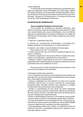 mento adequado.                                                       345
    A síntese das recomendações obtidas será apresentada agru-
pada nos seguintes temas: Estratégias de Conservação, Gestão
de Políticas Públicas de Conservação da Biodiversidade, Educa-
ção Ambiental, Financiamento e Incentivos Econômicos para Con-
servação, Geração de Conhecimentos e Formação de Recursos
Humanos e Uso Sustentável dos Recursos.

ESTRATÉGIAS DE CONSERVAÇÃO

    Áreas protegidas/Unidades de Conservação
    Com exceção do workshop da Amazônia Brasileira, para
todos os demais a criação de Unidades de Conservação foi a ação
mais recomendada para áreas identificadas como prioritárias,
seguida da necessidade de inventários biológicos. Em relação às
Unidades de Conservação, foram feitas as seguintes recomenda-
ções gerais:
1. valorizar a importância das UCs;
2. deverão ser urgentemente solucionados os principais pro-
blemas existentes na manutenção e no manejo das UCs; e
3. deverão ser criadas novas Unidades de Conservação.
     Para o alcance do item 1 foi sugerido:
• manter sempre claro que as UCs têm o papel principal de con-
servar o ambiente;
• fortalecer o papel da UC como ponto difusor de ações de conser-
vação e uso sustentável, replicáveis em outras áreas; e
• enfatizar o papel complementar da UC como incentivadora de
capacitação e de implementação de medidas de desenvolvimento
sustentável das comunidades do entorno.

   Quanto ao item 2. foram identificados como problemas mais
comuns nas Unidades de Conservação:

a) Situação fundiária não-resolvida
• criar um sistema de trocas com proprietários de terras dentro da
área das UCs, permutando essas propriedades por terras devolu-
tas e indenização de benfeitorias;
• adequar a legislação de licenciamento de obras com impacto
ambiental, fazendo que os recursos oriundos da compensação
ambiental sejam utilizados também para regularizar a situação
fundiária das UCs já existentes e para ampliá-las;
• estudar a possibilidade de criar títulos de dívida ambiental,
gerando recursos que seriam usados para indenizar proprietários
de terras dentro de UCs (a exemplo dos títulos da dívida agrária
que são utilizados para assentamentos);
• avaliar a possibilidade de permuta e de venda de imóveis públi-
cos para ajudar a custear o processo de regularização fundiária;
• no caso de conflitos com terras indígenas: criar um grupo de tra-
balho entre os atores sociais envolvidos que inclua FUNAI, IBAMA
e grupos indígenas para resolução dos casos específicos;
• com populações tradicionais: realizar um diagnóstico sobre os
conflitos entre UCs e populações tradicionais e organizar semi-
nário para discutir o tema.
 